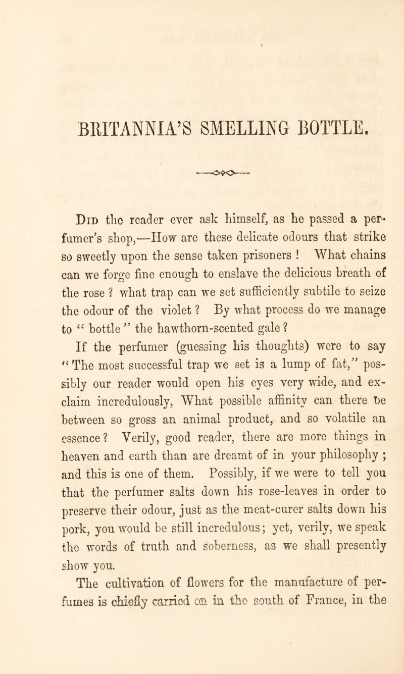 BRITANNIA’S SMELLING BOTTLE. Did tlic reader ever ask himself, as he passed a per- fumer's shop,—How are these delicate odours that strike so sweetly upon the sense taken prisoners ! What chains can we forge fine enough to enslave the delicious breath of the rose ? what trap can we set sufficiently subtile to seize the odour of the violet ? By what process do we manage to “ bottle the hawthorn-scented gale? If the perfumer (guessing his thoughts) were to say The most successful trap we set is a lump of fat, pos- sibly our reader would open his eyes very wide, and ex- claim incredulously, What possible affinity can there De between so gross an animal product, and so volatile an essence? Verily, good reader, there are more things in heaven and earth than are dreamt of in your philosophy ; and this is one of them. Possibly, if we were to tell you that the perfumer salts down his rose-leaves in order to preserve their odour, just as the meat-curer salts down his pork, you would be still incredulous; yet, verily, we speak the words of truth and soberness, as we shall presently show you. The cultivation of flowers for the manufacture of per- fumes is chiefly carried on in the south of France, in the