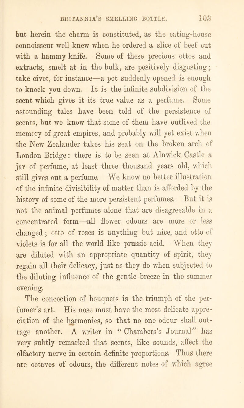 but herein the charm is constituted, as the eating-house connoisseur well knew when he ordered a slice of beef cut with a hammy knife. Some of these precious ottos and extracts, smelt at in the bulk, are positively disgusting; take civet, for instance—a pot suddenly opened is enough to knock you down. It is the infinite subdivision of the scent which gives it its true value as a perfume. Some astounding tales have been told of the persistence of scents, but we know that some of them have outlived the memory of great empires, and probably will yet exist when the New Zealander takes his seat on the broken arch of London Bridge: there is to be seen at Alnwick Castle a jar of perfume, at least three thousand years old, which still gives out a perfume. We know no better illustration of the infinite divisibility of matter than is afforded by the history of some of the more persistent perfumes. But it is not the animal perfumes alone that are disagreeable in a concentrated form—all flower odours are more or less changed; otto of roses is anything but nice, and otto of violets is for all the world like prussic acid. When they are diluted with an appropriate quantity of spirit, they regain all their delicacy, just as they do when subjected to the diluting influence of the gentle breeze in the summer evening. The concoction of bouquets is the triumph of the per- fumer’s art. His nose must have the most delicate appre- ciation of the Imrmonies, so that no one odour shall out- rage another. A writer in Chambers’s Journal” has very subtly remarked that scents, like sounds, affect the olfactory nerve in certain definite proportions. Thus there are octaves of odours, the different notes of which agree