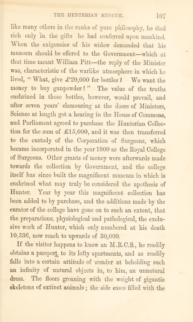 like many others in the ranks of pure philosophy, he died rich only in the gifts he had conferred upon mankind. When the exigencies of his widow demanded that his museum should be offered to the Government—which at that time meant William Pitt-~the reply of the Minister was, characteristic of the warlike atmosphere in which ho lived, What, give dP20,000 for bottles ? We want the money to buy gunpowder! '' The value of the truths enshrined in those bottles, however, would prevail, and after seven years' clamouring at the doors of Ministers, Science at length got a hearing in the House of Commons, and Parliament agreed to purchase the Hunterian Collec- tion for the sum of £15,000, and it was then transferred to the custody of the Corporation of Surgeons, which became incorporated in the year 1800 as the Eoyal College of Surgeons. Other grants of money w^ere afterwards made towards the collection by Government, and the college itself has since built the magnificent museum in which is enshrined what may truly be considered the apothesis of Hunter. Year by year this magnificent collection has been added to by purchase, and the additions made by the curator of the college have gone on to such an extent, that the preparations, physiological and pathological, the exclu- sive work of Hunter, which only numbered at his death ] 0,536, now reach to upwards of 30,000. If the visitor happens to know an M.E.C.S., he readily obtains a passpor^ to its lofty apartments, and as readily falls into a certain attitude of wonder at beholding such an infinity of natural objects in, to him, an unnatural dress. The floors groaning with the weight of gigantic skeletons of extinct animals ; the side cases filled with the