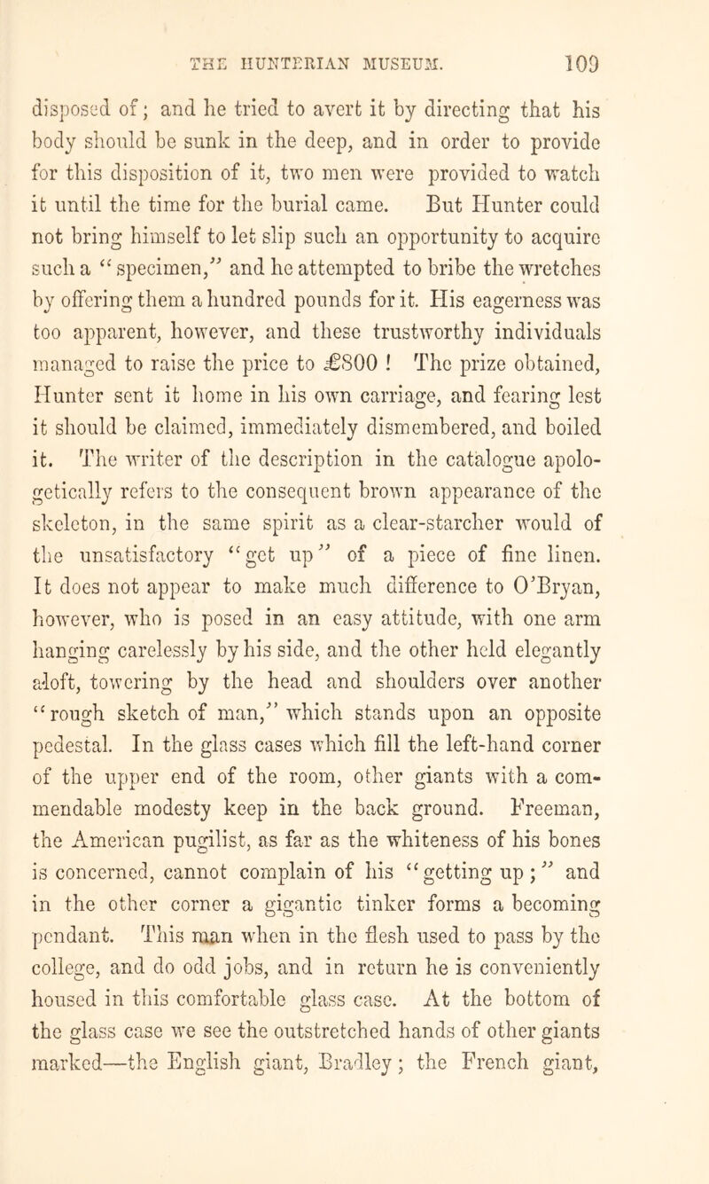 disposed of; and he tried to avert it by directing that his body should be sunk in the deep, and in order to provide for this disposition of it, two men were provided to watch it until the time for the burial came. But Hunter could not bring himself to let slip such an opportunity to acquire such a specimen,'' and he attempted to bribe the wretches by offering them a hundred pounds for it. His eagerness was too apparent, however, and these trustworthy individuals managed to raise the price to ^£800 ! The prize obtained. Hunter sent it home in his own carriage, and fearing lest it should be claimed, immediately dismembered, and boiled it. The writer of the description in the catalogue apolo- getically refers to the consequent brown appearance of the skeleton, in the same spirit as a clear-starcher would of the unsatisfactory ‘‘get up of a piece of fine linen. It does not appear to make much difference to O'Bryan, however, who is posed in an easy attitude, with one arm hanging carelessly by his side, and the other held elegantly adoft, towering by the head and shoulders over another ‘‘rough sketch of man,'’which stands upon an opposite pedestal. In the glass cases which fill the left-hand corner of the upper end of the room, other giants with a com- mendable modesty keep in the back ground. Freeman, the American pugilist, as far as the whiteness of his bones is concerned, cannot complain of his “getting up; and in the other corner a gigantic tinker forms a becoming pendant. This nuin wdien in the flesh used to pass by the college, and do odd jobs, and in return he is conveniently housed in this comfortable glass case. At the bottom of the glass case we see the outstretched hands of other giants marked—the English giant, Bradley; the French giant.