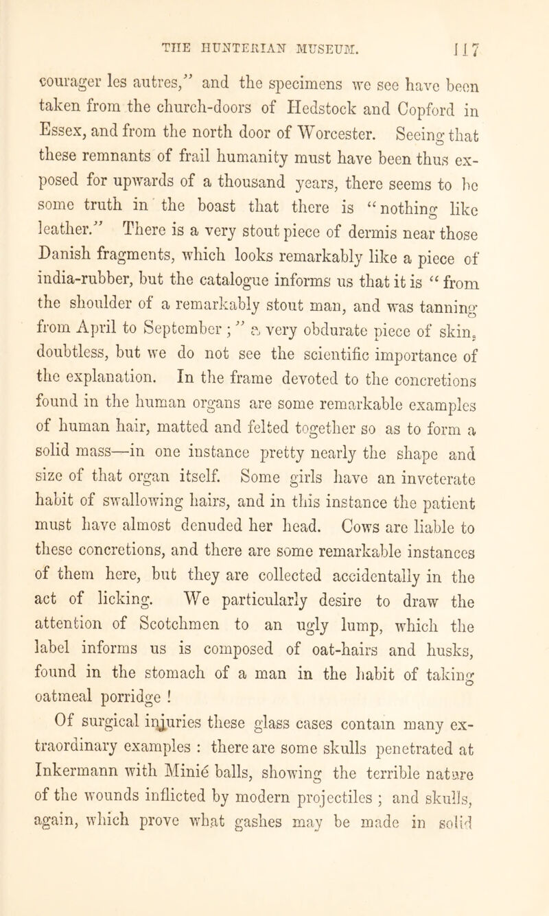 courager les aiitres/' and the sjoecimens we see have been taken from the church-doors of Hedstock and Copford in Essex, and from the north door of Worcester. Seeing that these remnants of frail humanity must have been thus ex- posed for upwards of a thousand years, there seems to bo some truth in the boast that there is “ nothing like leather.' There is a very stout piece of dermis near those Danish fragments, which looks remarkably like a piece of india-rubber, but the catalogue informs us that it is from the shoulder of a remarkably stout man, and was tanning from April to September ;  very obdurate piece of skin, doubtless, but we do not see the scientific importance of the explanation. In the frame devoted to the concretions found in the human organs are some rema-rkable examples of human hair, matted and felted together so as to form a solid mass—in one instance pretty nearly the shape and size of that organ itself. Some girls have an inveterate habit of swallowing hairs, and in this instance the patient must have almost denuded her head. Cows are liable to these concretions, and there are some remarkable instances of them here, but they are collected accidentally in the act of licking. We particularly desire to draw the attention of Scotchmen to an ugly lump, which the label informs us is composed of oat-hairs and husks, found in the stomach of a man in the liabit of takino- oatmeal porridge ! Of surgical injuries these glass cases contain many ex- traorainary examples : there are some skulls penetrated at Inkermann with Minie balls, showing the terrible nature of the wounds inflicted by modern projectiles ; and skulls, again, which prove wh.at gashes may be made in solid