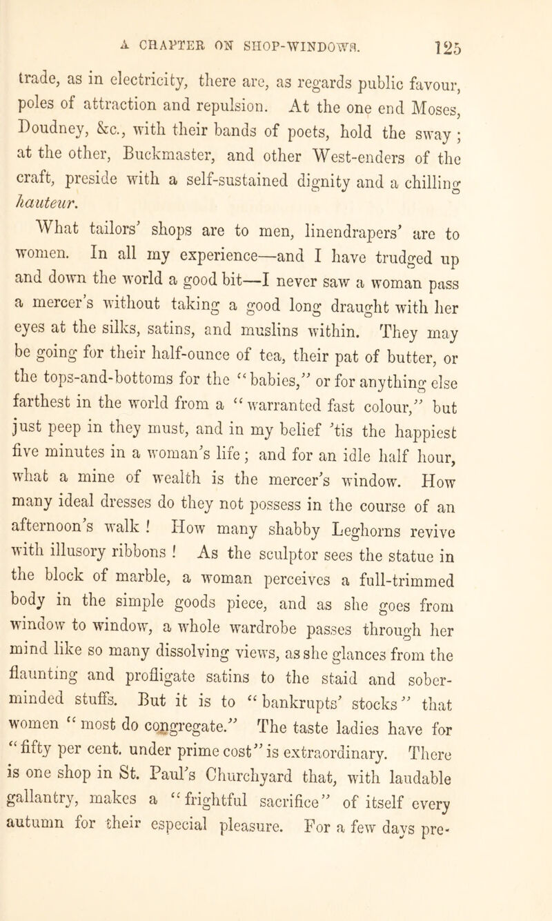 trade, as in electricity, there are, as regards public favour, poles of attraction and repulsion. At the one end Moses, Doudney, &c., with their bands of poets, hold the sway ; at the other, Buckmaster, and other West-enders of the craft, preside with a self-sustained dignity and a chilling hauteur. What tailors shops are to men, linendrapers^ are to women. In all my experience—and I have trudged up and down the world a good bit—I never saw a woman pass a mercer s without taking a good long draught with lier eyes at the silks, satins, and muslins within. They may be going for their half-ounce of tea, their pat of butter, or the tops-and-bottoms for the babies,’’’’ or for anything else farthest in the world from a “ warranted fast colour,'' but just peep in they must, and in my belief 'tis the happiest five minutes in a woman's life; and for an idle half hour, what a mine of wealth is the mercer's window. How many ideal dresses do they not possess in the course of an afternoon s walk ! How many shabby Leghorns revive with illusory ribbons ! As the sculptor sees the statue in the block of marble, a woman perceives a full-trimmed body in the simple goods piece, and as she goes from window to window, a whole wardrobe passes through her mind like so many dissolving views, as she glances from the flaunting and profligate satins to the staid and sober- minded stuffs. But it is to ‘‘bankrupts' stocks that women ‘ most do coxigregate. The taste ladies have for fifty per cent, under prime cost is extraordinary. There is one shop in St. Paul's Churchyard that, with laudable gallantry, makes a “frightful sacrifice of itself every autumn for their especial plea,sure. For a few days pre-