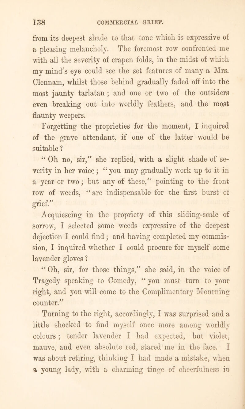 from its deepest shade to that tone which is expressive of a pleasing melancholy. The foremost row confronted me with all the severity of crapen folds, in the midst of which my mind's eye could see the set features of many a Mrs. Clennam, whilst those behind gradually faded off into the most jaunty tarlatan; and one or two of the outsiders even breaking out into worldly feathers, and the most flaunty weepers. Forgetting the proprieties for the moment, I inquired of the grave attendant, if one of the latter would be suitable ? Oh no, sir, she replied, with a slight shade of se- verity in her voice; “ you may gradually work up to it in a year or two; but any of these, pointing to the front row of weeds, ‘‘are indispensable for the first burst oi grief. Acquiescing in the propriety of this sliding-scale of sorrow, I selected some weeds expressive of the deepest dejection I could find; and having completed my commis- sion, I inquired whether I could procure for myself some lavender gloves ? “ Oh, sir, for those things, she said, in the voice of Tragedy speaking to Comedy, “ you must turn to your right, and you will come to the Complimentary Mourning counter. Turning to the right, accordingly, I was surprised and a little shocked to find myself once more among worldly colours; tender lavender I had expected, but violet, mauve, and even absolute red, stared me in the face. I was about retiring, thinking I had made a mistake, when a young lady, with a charming tinge of cheerfulness in