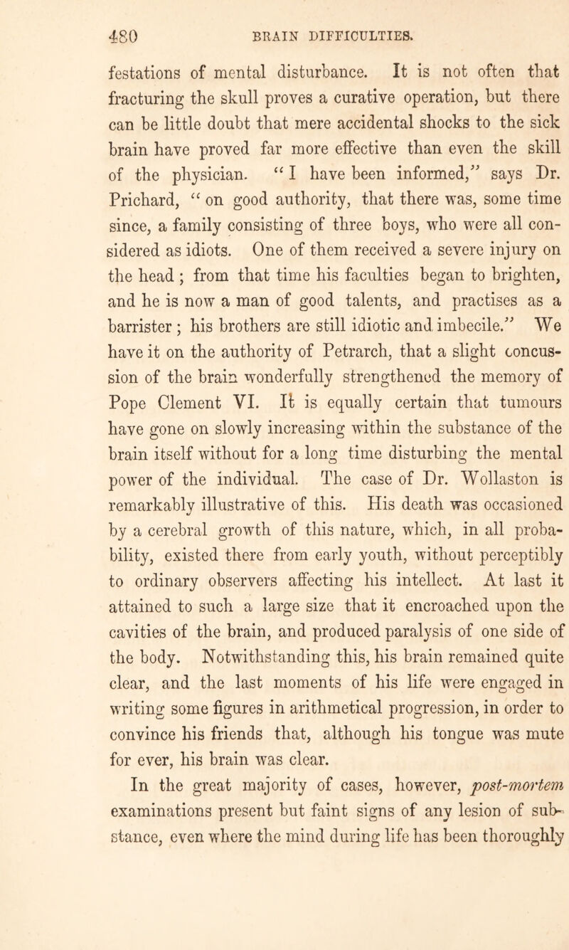 festations of mental disturbance. It is not often that fracturing the skull proves a curative operation, but there can be little doubt that mere accidental shocks to the sick brain have proved far more effective than even the skill of the physician. “ I have been informed,'' says Dr. Prichard, “ on good authority, that there was, some time since, a family consisting of three boys, who were all con- sidered as idiots. One of them received a severe injury on the head ; from that time his faculties began to brighten, and he is now a man of good talents, and practises as a barrister ; his brothers are still idiotic and imbecile. We have it on the authority of Petrarch, that a slight concus- sion of the brain wonderfully strengthened the memory of Pope Clement VI. It is equally certain that tumours have gone on slowly increasing within the substance of the brain itself without for a long time disturbing the mental power of the individual. The case of Dr. Wollaston is remarkably illustrative of this. His death was occasioned by a cerebral growth of this nature, which, in all proba- bility, existed there from early youth, without perceptibly to ordinary observers affecting his intellect. At last it attained to such a large size that it encroached upon the cavities of the brain, and produced paralysis of one side of the body. Notwithstanding this, his brain remained quite clear, and the last moments of his life were engaged in writing some figures in arithmetical progression, in order to convince his friends that, although his tongue was mute for ever, his brain was clear. In the great majority of cases, however, post-mortem examinations present but faint signs of any lesion of sub- stance, even where the mind during life has been thoroughly