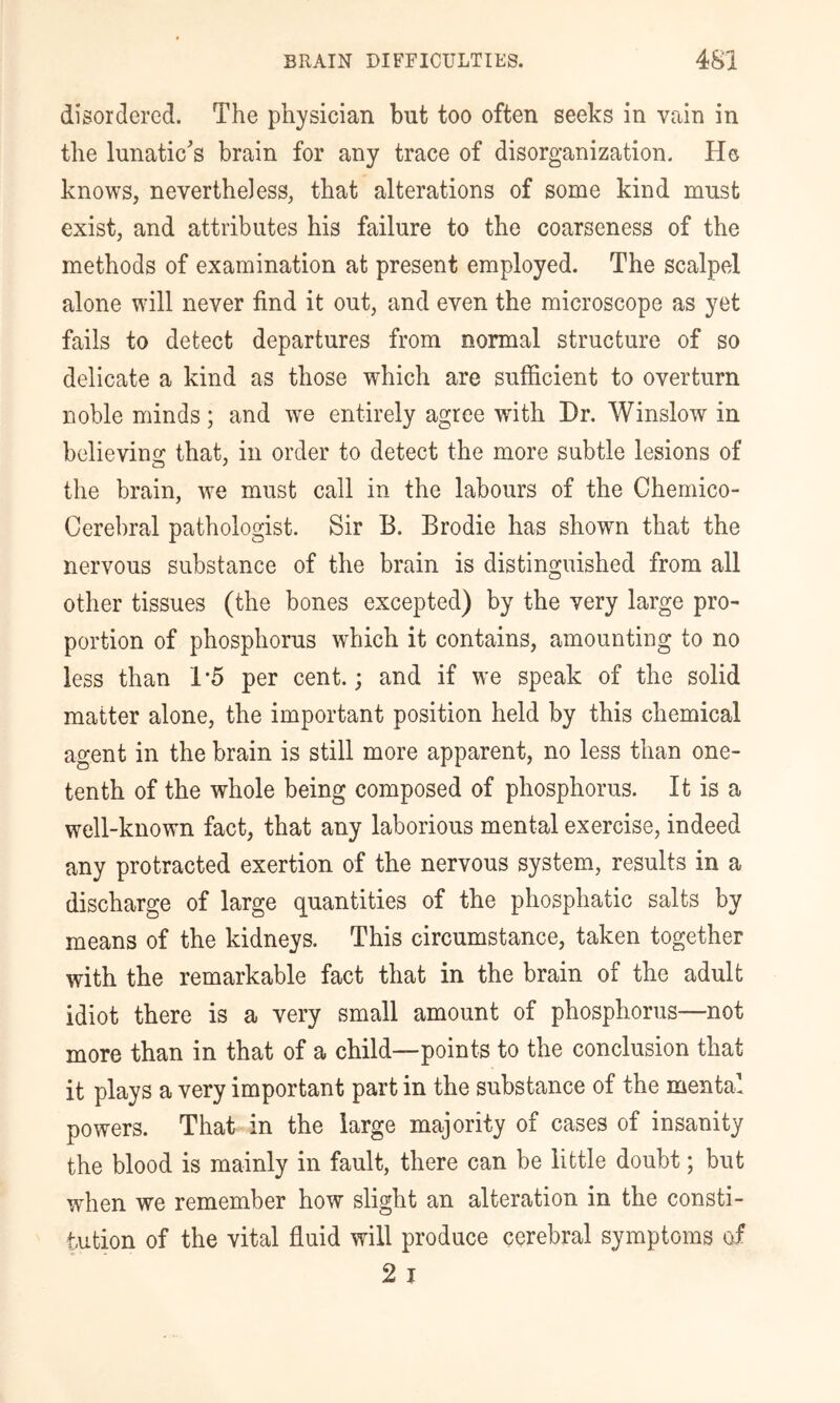 disordered. The physician but too often seeks in vain in the lunatic's brain for any trace of disorganization. He knows, nevertheless, that alterations of some kind must exist, and attributes his failure to the coarseness of the methods of examination at present employed. The scalpel alone will never find it out, and even the microscope as yet fails to detect departures from normal structure of so delicate a kind as those which are sufficient to overturn noble minds; and we entirely agree with Dr. Winslow in believing that, in order to detect the more subtle lesions of the brain, we must call in the labours of the Chemico- Cerebral pathologist. Sir B. Brodie has shown that the nervous substance of the brain is distinguished from all other tissues (the bones excepted) by the very large pro- portion of phosphorus which it contains, amounting to no less than 1-5 per cent.; and if we speak of the solid matter alone, the important position held by this chemical agent in the brain is still more apparent, no less than one- tenth of the whole being composed of phosphorus. It is a well-known fact, that any laborious mental exercise, indeed any protracted exertion of the nervous system, results in a discharge of large quantities of the phosphatic salts by means of the kidneys. This circumstance, taken together with the remarkable fact that in the brain of the adult idiot there is a very small amount of phosphorus—not more than in that of a child—points to the conclusion that it plays a very important part in the substance of the mental powers. That in the large majority of cases of insanity the blood is mainly in fault, there can be little doubt; but when we remember how slight an alteration in the consti- tution of the vital fluid will produce cerebral symptoms of