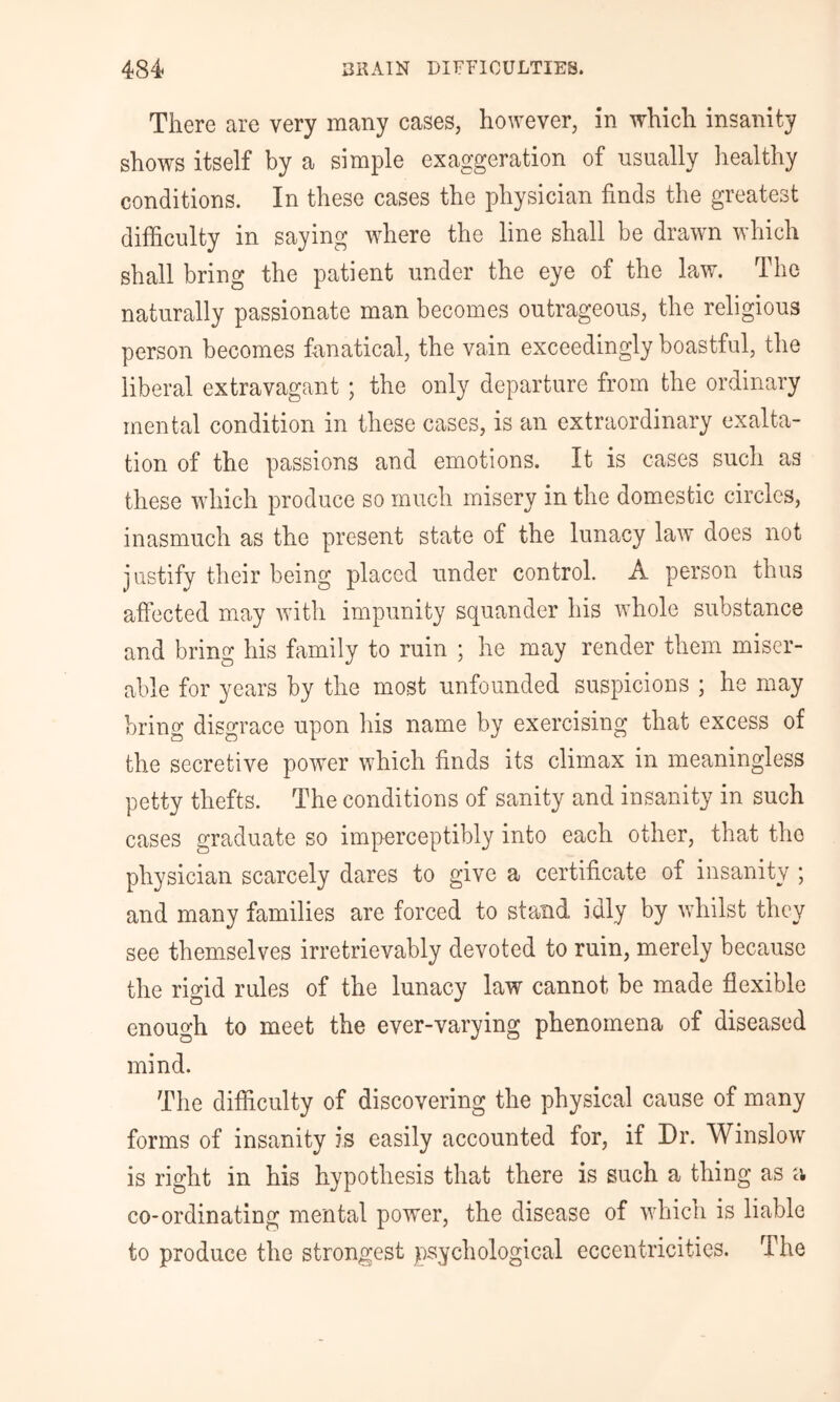 There are very many cases, however, in which insanity shows itself by a simple exaggeration of usually healthy conditions. In these cases the physician finds the greatest difficulty in saying where the line shall be drawn which shall bring the patient under the eye of the law. The naturally passionate man becomes outrageous, the religious person becomes fanatical, the vain exceedingly boastful, the liberal extravagant ; the only departure from the ordinary mental condition in these cases, is an extraordinary exalta- tion of the passions and emotions. It is cases such as these which produce so much misery in the domestic circles, inasmuch as the present state of the lunacy law does not justify their being placed under control. A person thus atfected may with impunity squander his whole substance and bring his family to ruin ; he may render them miser- able for years by the most unfounded suspicions ; he may bring disgrace upon his name by exercising that excess of the secretive power which finds its climax in meaningless petty thefts. The conditions of sanity and insanity in such cases graduate so imperceptibly into each other, that the physician scarcely dares to give a certificate of insanity ; and many families are forced to stand idly by whilst they see themselves irretrievably devoted to ruin, merely because the rigid rules of the lunacy law cannot be made flexible enough to meet the ever-varying phenomena of diseased mind. The difficulty of discovering the physical cause of many forms of insanity is easily accounted for, if Dr. Winslow is right in his hypothesis that there is such a thing as a co-ordinating mental power, the disease of which is liable to produce the strongest psychological eccentricities. The