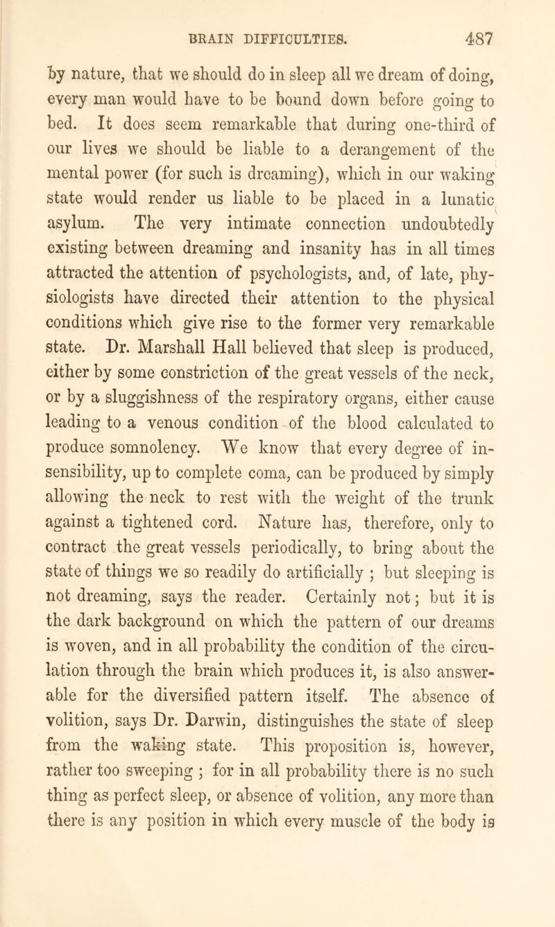 by nature, that we should do in sleep all we dream of doing, every man would have to he bound down before going to bed. It does seem remarkable that during one-third of our lives we should be liable to a derangement of the mental power (for such is dreaming), which in our waking state would render us liable to be placed in a lunatic asylum. The very intimate connection undoubtedly existing between dreaming and insanity has in all times attracted the attention of psychologists, and, of late, phy- siologists have directed their attention to the physical conditions which give rise to the former very remarkable state. Dr. Marshall Hall believed that sleep is produced, either by some constriction of the great vessels of the neck, or by a sluggishness of the respiratory organs, either cause leading to a venous condition of the blood calculated to produce somnolency. We know that every degree of in- sensibility, up to complete coma, can be produced by simply allowing the neck to rest with the weight of the trunk against a tightened cord. Nature has, therefore, only to contract the great vessels periodically, to bring about the state of things we so readily do artificially ; but sleeping is not dreaming, says the reader. Certainly not; but it is the dark background on which the pattern of our dreams is woven, and in all probability the condition of the circu- lation through the brain which produces it, is also answer- able for the diversified pattern itself. The absence of volition, says Dr. Darwin, distinguishes the state of sleep from the waking state. This proposition is, however, rather too sweeping ; for in all probability there is no such thing as perfect sleep, or absence of volition, any more than there is any position in which every muscle of the body ig