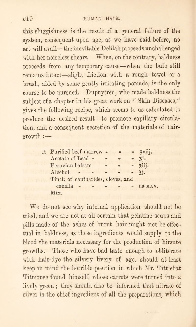 this sluggishness is the result of a general failure of the system, consequent upon age, as we have said before, no art will avail—the inevitable Delilah proceeds unchallenged with her noiseless shears. When, on the contrary, baldness proceeds from any temporary cause—when the bulb still remains intact—slight friction with a rough towel or a brush, aided by some gently irritating pomade, is the only course to be pursued. Dupuytren, who made baldness the subject of a chapter in his great work on “ Skin Diseases,' gives the following recipe, which seems to us calculated to produce the desired result—to promote capillary circula- tion, and a consequent secretion of the materials of nair- growth :— R Purified beef-marrow » Acetate of Lead - - - - Peruvian balsam - - - Alcohol - . - - - Tinct. of cantharides, cloves, and canella - - - - - Mix. Sviij.’ 3j: Siij- 5j. aa MXV, We do not see why internal application should not be tried, and we are not at all certain that gelatine soups and pills made of the ashes of burnt hair might not be effec- tual in baldness, as those ingredients would supply to the blood the materials necessary for the production of hirsute growths. Those who have bad taste enough to obliterate with hair-dye the silvery livery of age, should at least keep in mind the horrible position in which Mr. Tittlebat Titmouse found himself, whose carrots were turned into a lively green ; they should also be informed that nitrate of silver is the chief ingredient of all the preparations, which