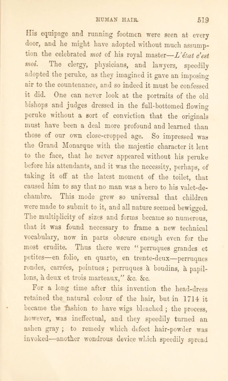 His equipage and running footmen were seen at every door, and he might have adopted without much assump- tion the celebrated mot of his royal master—L’etat cest moi. The clergy, physicians, and lawyers, speedily adopted the peruke, as they imagined it gave an imposing air to the countenance, and so indeed it must be confessed it did. One can never look at the portraits of the old bishops and judges dressed in the full-bottomed flowing peruke without a sort of conviction that the orioinals o must have been a deal more profound and learned than those of our own close-cropped age. So impressed was the Grand Monarque with the majestic character it lent to the face, that he never appeared without his peruke before his attendants, and it was the necessity, perhaps, of taking it off at the latest moment of the toilet, that caused him to say that no man was a hero to his valet-de- chambre. This mode grew so universal that children were made to submit to it, and all nature seemed bewiG-o-ed. The multiplicity of sizes and forms became so numerous, that it was found necessary to frame a new technical vocabulary, now in parts obscure enough even for the most erudite. Thus there were “perruques grandes et petites—en folio, en quarto, en trente-deux—perruq.ues rondes, carrees, pointues ; perruques a boudins, a papil- lons, a deux et trois marteaux,' &c. &c. For a long time after this invention the head-dress retained the natural colour of the hair, but in 1714 it became the fashion to have wigs bleached ; the process, however, was inefi’ectual, and they speedily turned an ashen gray ; to remedy which defect hair-powder was invoked—another wondrous device which speedily spread