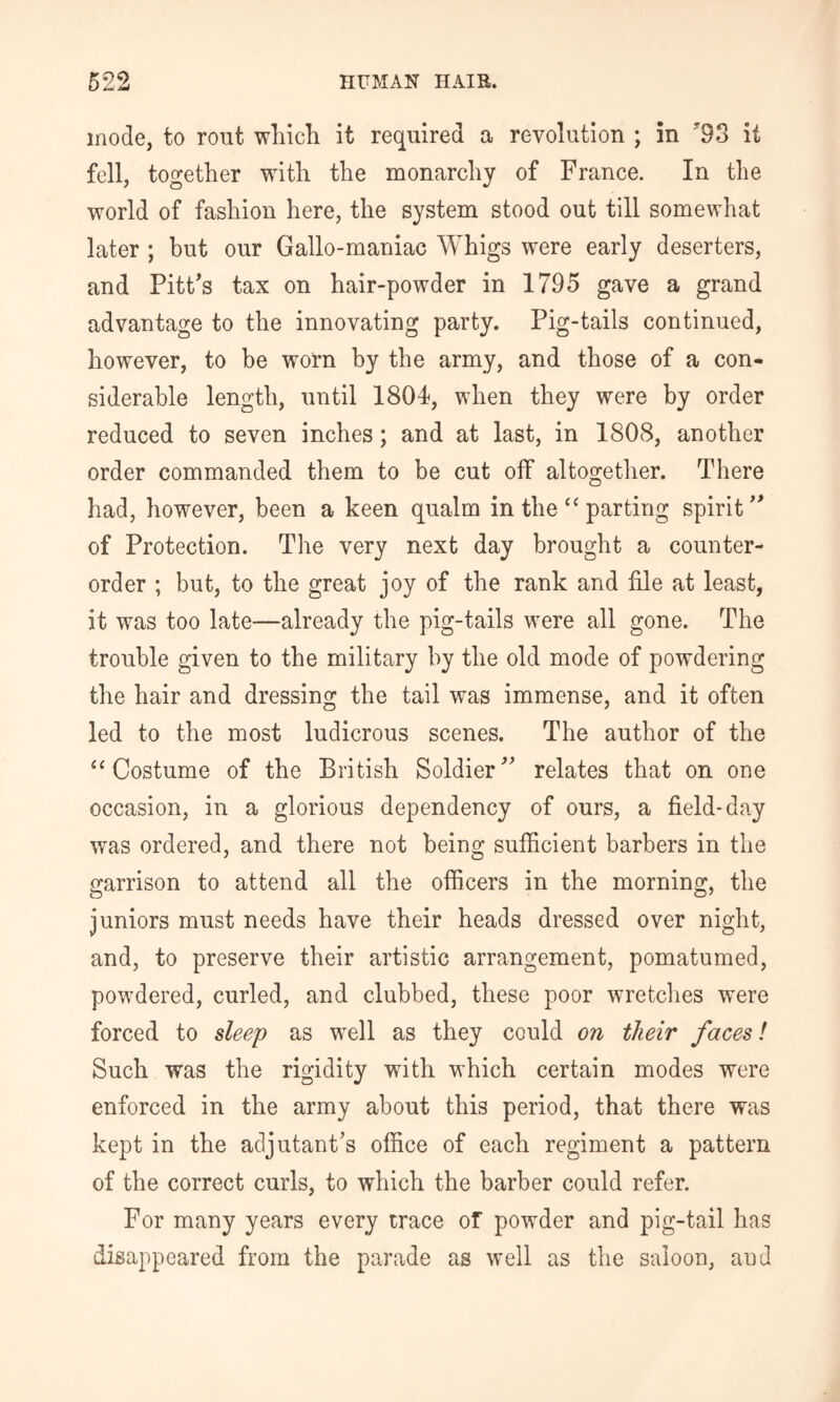 inode, to rout wliicli it required a revolution ; in '93 it fell, together with the monarchy of France. In the world of fashion here, the system stood out till somewhat later ; but our Gallo-maniac Whigs were early deserters, and PitFs tax on hair-powder in 1795 gave a grand advantage to the innovating party. Pig-tails continued, however, to be worn by the army, and those of a con- siderable length, until 1804, when they were by order reduced to seven inches; and at last, in 1808, another order commanded them to be cut off altogether. There had, however, been a keen qualm in the “ parting spirit of Protection. The very next day brought a counter- order ; but, to the great joy of the rank and file at least, it was too late—already the pig-tails were all gone. The trouble given to the military by the old mode of powdering the hair and dressing the tail was immense, and it often led to the most ludicrous scenes. The author of the “Costume of the British Soldier^ relates that on one occasion, in a glorious dependency of ours, a field-day was ordered, and there not being sufficient barbers in the garrison to attend all the officers in the morning, the juniors must needs have their heads dressed over night, and, to preserve their artistic arrangement, pomatumed, powdered, curled, and clubbed, these poor wretclies were forced to sleep as well as they could on their faces! Such was the rigidity with which certain modes were enforced in the army about this period, that there was kept in the adjutant's office of each regiment a pattern of the correct curls, to which the barber could refer. For many years every trace of powder and pig-tail has disappeared from the parade as well as the saloon, and