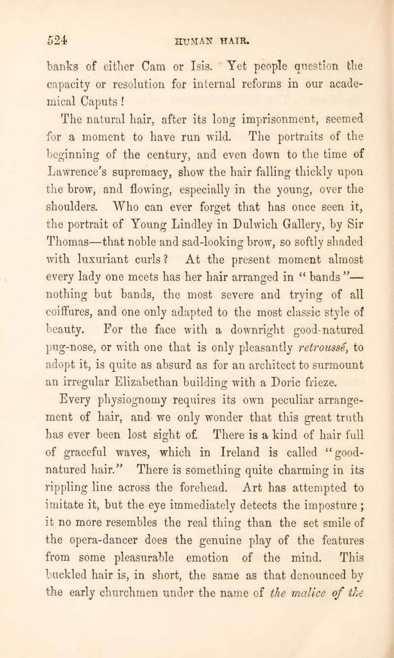 banks of either Gam or Isis. Yet people question the capacity or resolution for internal reforms in our acade- mical Caputs ! The natural hair, after its long imprisonment, seemed for a moment to have run wild. The portraits of the beginning of the century, and even down to the time of Lawrence's supremacy, show the hair falling thickly upon the brow, and flowing, especially in the young, over the shoulders. Who can ever forget that has once seen it, the portrait of Young Lindley in Dulwich Gallery, by Sir Thomas—that noble and sad-looking brow, so softly shaded with luxuriant curls ? At the present moment almost every lady one meets has her hair arranged in ‘‘ bands — nothing but bands, the most severe and trying of all coiffures, and one only adapted to the most classic style of beauty. For the face with a downright good-natured pug-nose, or with one that is only pleasantly retrousse^ to adopt it, is quite as absurd as for an architect to surmount an irregular Elizabethan building with a Doric frieze. Every physiognomy requires its own peculiar arrange- ment of hair, and we only wonder that this great truth has ever been lost sight of. There is a kind of hair full of graceful waves, which in Ireland is called “ good- natured hair. There is something quite charming in its rippling line across the forehead. Art has attempted to imitate it, but the eye immediately detects the imposture ; it no more resembles the real thing than the set smile of the opera-dancer does the genuine play of the features from some pleasurable emotion of the mind. This buckled hair is, in short, the same as that denounced by the early churchmen under the name of the malice of the