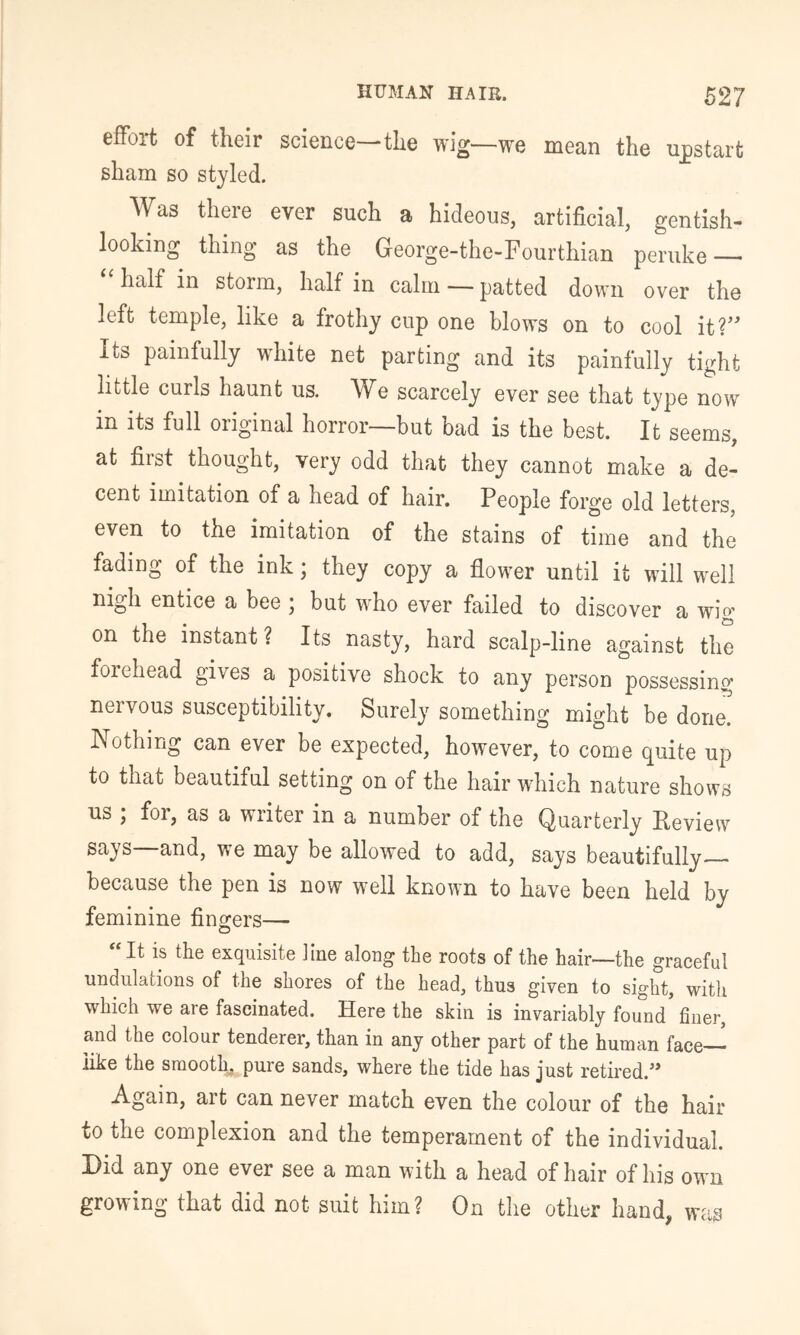 effort of their science—the wig—we mean the upstart sham so styled. Was there ever such a hideous, artificial, gentish- looking thing as the George-the-Fourthian peruke — half in storm, half in calm — patted down over the left temple, like a frothy cup one blows on to cool it?’' Its painfully white net parting and its painfully tight little curls haunt us. We scarcely ever see that type now in its full original horror—but bad is the best. It seems, at first thought, very odd that they cannot make a de- cent imitation of a head of hair. People forge old letters, even to the imitation of the stains of time and the fading of the ink; they copy a flower until it will well nigh entice a bee ; but who ever failed to discover a wig on the instant? Its nasty, hard scalp-line against the forehead gives a positive shock to any person possessing nervous susceptibility. Surely something might be done! Nothing can ever be expected, however, to come quite up to that beautiful setting on of the hair which nature shows us ; for, as a writer in a number of the Quarterly Review says—and, we may be allowed to add, says beautifully— because the pen is now well known to have been held by feminine finders— O ‘‘ It is the exquisite Jine along the roots of the hair—the graceful undulations of the shores of the head, thus given to sight, with which we are fascinated. Here the skin is invariably found' finer, and the colour tenderer, than in any other part of the human face— like the smooth, pure sands, where the tide has just retired.’* Again, art can never match even the colour of the hair to the complexion and the temperament of the individual. Hid any one ever see a man with a head of hair of his own growing that did not suit him? On the other hand, was