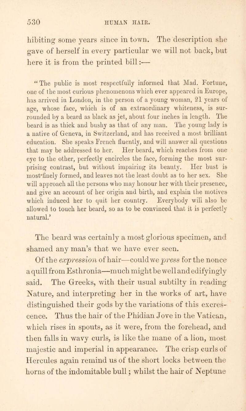 liibiting some years since in town. The description she gave of herself in every particular we will not back, but here it is from the printed bill:— “The public is most respectfully informed that Mad. Fortune, one of the most curious phenomenons which ever appeared in Europe, has arrived in London, in tlie person of a young woman, 21 years of age, whose face, wliich is of an extraordinary whiteness, is sur- rounded by a beard as black as jet, about four inches in length. The beard is as thick and bushy as that of any man. The young lady is a native of Geneva, in Switzerland, and has received a most brilliant education. She speaks French fluently, and will answer all questions that may be addressed to her. Her beard, which reaches from oue eye to the other, perfectly encircles the face, forming the most sur- prising contrast, but without impairing its beauty. Her bust is most'finely formed, and leaves not the least doubt as to her sex. She will approach all the persons who may honour her with their presence, and give an account of her origin and birth, and explain the motives which induced her to quit her country. Everybody will also be allowed to touch her beard, so as to be convinced that it is perfectly natural.’ The beard was certainly a most glorious specimen, and shamed any man’s that we have ever seen. Of the expression of hair—could we for the nonce a quill from Esthronia—much mightbe well and edifyingly said. The Gfreeks, with their usual subtilty in reading Nature, and interpreting her in the works of art, have distinguished their gods by the variations of this excres- cence. Thus the hair of the Phidian Jove in the Vatican, which rises in spouts, as it were, from the forehead, and then falls in wavy curls, is like the mane of a lion, most majestic and imperial in appearance. The crisp curls of Hercules again remind us of the short locks between the horns of the indomitable bull; whilst the hair of Neptune