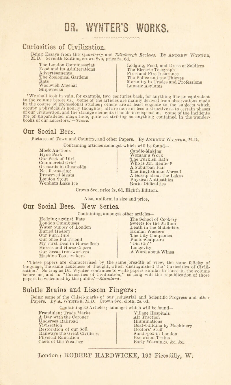 m. VVYNTER’S WORKS. Curiosities of Civilization. Being Essays from the Quarterli/ and Edinburgh Reviews. By Andeew Wyittee, M.B. ISeveuth Edition, crown 8vo. price iis. Gd. The London Commissariat Food and its Adulterations Advertisements The Zoological Gardens Rats Woolwich Arsenal bhipwrecks Lodging, Food, and Dress of Soldiers The Electric Telegraph Fires and Fire Insurance The Police and tne Thieves Mortality in Trades and Professions Lunatic Asylums ‘We shall look in vain, for example, two centuries back, for anything like an equivalent to the volume beiore us. Some of the articles are mainly derived from observations made in the course ot prolessional studies; others are at least cognate to the subjects which, occupy a physician's hourly thoughts ; all are more or less instructive as to certain phases of our civilisation, and the strange elements it holds in suspension, borne ot tlie incidents are of unparalleled magnitude, qijite as striking as anything contained in the wonder- books of our ancestors.’— Our Social Bees. Pictures of Town and Country, and other Papers. By Autdrew Wyktee, M.D. Containing articles araonj Mock Auctions iiyde Park Our Peck of Dirt Commercial Grief Orchards in Cheapside Keedle-inaking Preserved Meats London btout Wenham Lake Ice :st which will be found— Candle-Making Woman’s Work The Turkish Bath Who is Mr. Reuter? A buburban Fair The Englishman Abroad A Gossip about the Lakes Physical Antipathies Brain Difficulties Crown 8vo. price 2s. 6d. Eighth Edition, Also, uniform in size and price. Our Social Bees. New Series. Containing, amongst other articles— Hedging against Fate London Oimiibuses Water ouppiy of Loirdon Burred flrstory Our Furniture Our once Fat Frierrd My First Deal in Horse-flesh Horses and Horse Copers Our Great iron-workers Machine Tool-makers The School of Cookery Sweets for the Millioir Death in the Match-box Human Wasters The City Companies Photo-bculpture • Old Cio’ ’ Longevity A Word about Wines ‘ These papers are characterised by the sam.e breadth of view, the same felicity of language, the same acuteness of thought, which distinguished the ‘ Curiosities of Civili- sation.’ So 1 )ng as Dr. Wynter continues to write papers similar to those in the volume before us, and m “Curio»iiies of Civilisation,” so long will the republication of those papers be welcomed by the public.’—Standard. Subtle Brains and Lissom Fingers: Being some of the Chisel-marks of our Industrial and Scientific Progress and other Papers, By A. Wyntee, M.D. Crown 8vo, cloth, 2s. 6d. Cftntaining 39 Articles; amongst which will be found Fraudulent Trade Marks A Day with the Coroner Undersea Raifroad Vivisection Restoration of our Soil Railways the Great Civilisers Physical Education Clerk of the Weather Village Hospitals Air Traction Illuminations Boat-building by Machinery Doctors’ Stuff bmall-pox in London Excursion Trains Early Warnings, &c. &c.