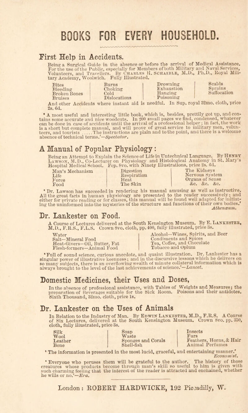 BOOKS FOR EVERY HOUSEHOLD. First Help in Accidents. Being; a Surgieal Guide in the absence or before the arrival of Medical Assistance. For the use of the Public, especially for Members of both Military and Naval Services, Volunteers, and Travellers. By (Jharlks K. Schaible, M.U., Fh.D., Royal Mili- tary Academy, Woolwich. Fully Illustrated. Bites Bleeding Broken Bones Bruises Burns Choking Cold Dislocations Drowning Exhaustion Hanging Poisoning Scalds Sprains Suffocation And other Accidents where instant aid is needful. In Sup. royal 32mo, cloth, price 2s. 6d. ‘ A most useful and interesting little book, which is, besides, prettily got up, and con- tains some accurate and nice woodcuts. In 200 small pages we find, condensed, vvhatever can be done in case of accidents until the arrival of a professional helper ; in fact, the work is a short bnt complete manual, and will prove of great service to military naen, volun- teers, and tourists The instructions are plain and to the point, and there is a welcome absence of technical texms.'—Spectator, A Manual of Popular Physiology: Being an Attempt to Explain the Science of Life in TJntechnical Language, By Henry Lawson, M. D., Co-Lecturer on Physiology and Histological Anatomy in St. Mary's “ ■ ■‘'edical School. Fcp. 8vo. with Ninety Illustrations, price 2s. 6d. Hospital Medical i Man’s Mechanism Life Force Food Digestion Respiration Heat The Skin The Kidneys Nervous System Organs of Sense &c. &c. &c. ‘Dr. Lawson has succeeded in rendering his manual amusing as well as instructive. All the great facts inhuman physiology are presented to the reader successivelyand either for private reading or for classes, this manual will be found well adapted for initiat- ing the uninformed into the mysteries of the structure and functions of their own bodies. AthenoBum. Dr. Lankester on Food. A Course of Lectures delivered at the South Kensington Museum. By E. Lankester, M.D., F.R.S., F.L.S. Crown 8vo. cloth, pp. 400, fully illustrated, price 3s. Water Salt—Mineral Food Heat-Givers—Oil, Butter, Fat Flesh-formers—Animal Food Alcohol—Wines, Spirits, and Beer Condiments and Spices Tea, Coffee, and Chocolate Tobacco and Opium ‘Full of sound science, curious anecdote, and quaint illustration. Dr. Lankester has a singular power of illustrative keenness; and in the discursive lessons which he delivers on so many subjects, there is an overflowing wealth of minut e collateral information which is always brought to the level of the last achievements of science.’—Lancet. Domestic Medicines, their Dses and Doses, In the absence of professional assistance, with Tables of Weights and Measures; the pretiaration of Beverages suitable for the Sick Room, Poisons and their antidotes. Sixth Thousand, 32mo. cloth, price Is. Dr. Lankester on the Uses of Animals In Relation to the Industry of Man. By Edwin Lankester, M.D., F.R.S, A Course of Six Lectures, delivered at the South Kensington Museum. Crown 8vo. pp. 350, cloth, fully illustrated, price 3s. Silk Wool Leather Bone Soap Waste Sponges and Corals Shell-fish Insects Furs Feathers, Horns,& Hair Animal Perfumes ‘ The information is presented in the most lucid, graceful, and entertaining manner.’ Economist. ‘ Everyone who peruses them will be grateful to the author. The history of those creatures whose products become through man’s skill so useful to him is given with such cliarming feeling that the interest of the reader is attracted and enchained, whether he wills or no.’—Era.