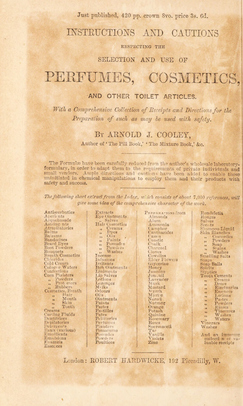 Just published, 420 pp. crown 8vo. price 3s. 6d. INSTEUCTIONS AND CAUTIONS RESPECTING THE SELECTION AND USE OF AND OTHER TOILET ARTICLES. With a Comprehensive Collection of Receipts and Directions for the Rrcparaiion of such as may be used with safety. Bt AUl^OLT) J. COOLEY, Author of ‘ The PiU Book,’ ‘ The Mixture Book,’ &c. The PormulsB have been carefully reduced from the author’s wholesale laboratory- i formulary, in order to adapt them to the requirements of private individuals and small vendors. Ample directions and cautions have been added to enable those ! nnluitiated in chemical manipulations to employ them and their products with safety and success. I The following short extract from the Index, which consists of about 7,000 references, will give some idea of the comprehensive character of the work. Antiscorbirtics Extracts Prvi-aRATIONS from Rondeletia Aperu iits Eye Dintments Almonds Rouges Ai'quebusade Salves Alum Sal ves Astiins: nts Hair Cosmetics Ammonia Scents Atrapilatories „ Creams (- amphor Sliampoo Liquid Balms Dyes Cantliarides Skin Blanches Balsams „ Oils ('ass la „ Cosmetics Bandolines „ Paints Caustic „ Powders Beard Dyes „ Pomades Chalk ,, Soap „ Stains Boot Powders „ Powders Charcoal Bouquets ,. Washes Cloves „ Washes Breath Cosmetics Incense Cowslips Smelling Salts Cldorides Infusions Elder Flowers Soaps Cold Cream Irritants Glycerine Soap Balls ColoETi e Waters Itch Ointments Honey Spirits Confections Einiments Jasmine Styjjtics Corn PI sisters -Lip Salves Jon.,nil Tooth Cements „ Powders Lotions Lavender „ Creams „ Prot; ctors Lozenges M lisk „ Drops ,, Kubbers Cosmetics, Breath M1 Iks Mustard „ Electuaries Odours IV’-yrrh „ Essences „ flair Oils . lUyrtie „ Lotions „ Mouth Ointments Neroli „ Pa'tes ,, Skin Paints Nutmeg „ Powders ,, Tooth Pastes Orange „ Rinses Creams Pa'tides Potash „ Tinctures Curling Fluids Pates (iuinine „ Washes Dentifrices Pel litorics Rosemary „ Waters Depilatories Perfumes Roses Vinegars Detergeids Plaisters Spermaceti W aslies Enux (various) Pomainms Tar Emollients Pomades Vanille And an immense Emtdsions Powdi rs Iholets collecti n ot va- Enamels Essences Poultices Zinc luable receipts