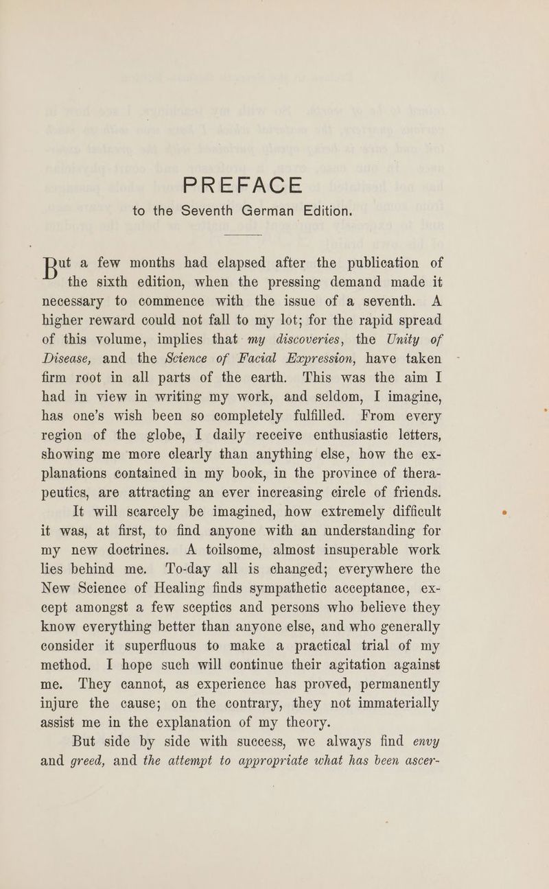 to the Seventh German Edition. ut a few months had elapsed after the publication of the sixth edition, when the pressing demand made it necessary to commence with the issue of a seventh A higher reward could not fall to my lot; for the rapid spread of this volume, implies that my discoveries, the Unity of Disease, and the Science of Facial Expression, have taken firm root in all parts of the earth. This was the aim I had in view in writing my work, and seldom, I imagine, has one’s wish been so completely fulfilled. From every region of the globe, I daily receive enthusiastic letters, showing me more clearly than anything else, how the ex- planations contained in my book, in the province of thera- peutics, are attracting an ever increasing cirele of friends. It will scarcely be imagined, how extremely difficult it was, at first, to find anyone with an understanding for my new doctrines. A toilsome, almost insuperable work lies behind me. ‘To-day all is changed; everywhere the New Science of Healing finds sympathetic acceptance, ex- cept amongst a few sceptics and persons who believe they know everything better than anyone else, and who generally consider it superfluous to make a practical trial of my method. I hope such will continue their agitation against me. They cannot, as experience has proved, permanently injure the cause; on the contrary, they not immaterially assist me in the explanation of my theory. But side by side with success, we always find envy and greed, and the attempt to appropriate what has been ascer-