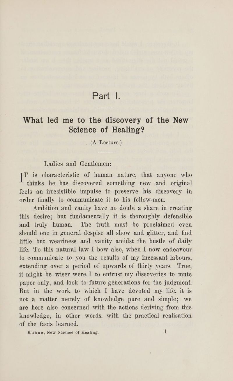 Part’ What led me to the discovery of the New Science of Healing? . (A Lecture.) Ladies and Gentlemen: P is characteristic of human nature, that anyone who thinks he has discovered something new and original feels an irresistible impulse to preserve his discovery in order finally to communicate it to his fellow-men. Ambition and vanity have no doubt a share in creating this desire; but fundamentally it is thoroughly defensible and truly human. The truth must be proclaimed even should one in general despise all show and glitter, and find little but weariness and vanity amidst the bustle of daily life. To this natural law I bow also, when I now endeavour to communicate to you the results of my incessant labours, extending over a period of upwards of thirty years. True, it might be wiser were I to entrust my discoveries to mute paper only, and look to future generations for the judgment. But in the work to which I have devoted my life, it is not a matter merely of knowledge pure and simple; we are here also concerned with the actions deriving from this knowledge, in other words, with the practical realisation of the facts learned.