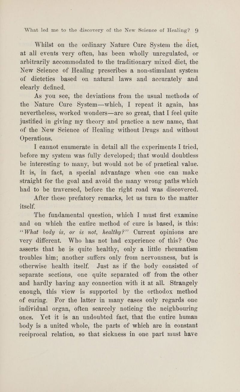 Whilst on the ordinary Nature Cure System the diet, at all events very often, has been wholly unregulated, or arbitrarily accommodated to the traditionary mixed diet, the New Science of Healing prescribes a non-stimulant system of dietetics based on natural laws and accurately and clearly defined. As you see, the deviations from the usual methods of the Nature Cure System—which, I repeat it again, has nevertheless, worked wonders—are so great, that I feel quite justified in giving my theory and practice a new name, that of the New Science of Healing without Drugs and without Operations. I cannot enumerate in detail all the experiments I tried, before my system was fully developed; that would doubtless be interesting to many, but would not be of practical value. It is, in fact, a special advantage when one can make straight for the goal and avoid the many wrong paths which had to be traversed, before the right road was discovered. After these prefatory remarks, let us turn to the matter itself. The fundamental question, which I must first examine and on which the entire method of cure is based, is this: “What body is, or is not, healthy?” Current opinions are very different. Who has not had experience of this? One asserts that he is quite healthy, only a little rheumatism troubles him; another suffers only from nervousness, but is otherwise health itself. Just as if the body consisted of separate sections, one quite separated off from the other and hardly having any connection with it at all. Strangely enough, this view is supported by the orthodox method of curing. For the latter in many cases only regards one individual organ, often scarcely noticing the neighbouring ones. Yet it is an undoubted fact, that the entire human body is a united whole, the parts of which are in constant reciprocal relation, so that sickness in one part must have