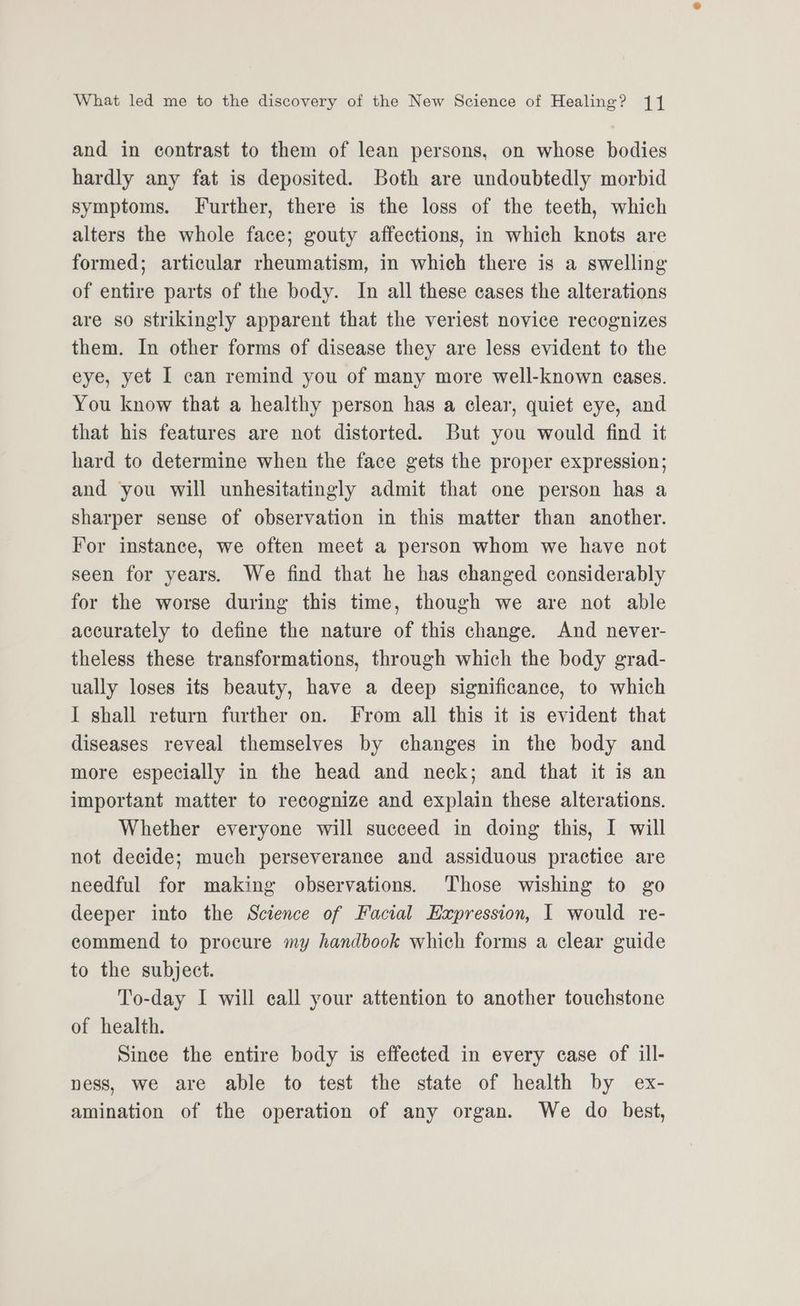 and in contrast to them of lean persons, on whose bodies hardly any fat is deposited. Both are undoubtedly morbid symptoms. Further, there is the loss of the teeth, which alters the whole face; gouty affections, in which knots are formed; articular rheumatism, in which there is a swelling of entire parts of the body. In all these cases the alterations are so strikingly apparent that the veriest novice recognizes them. In other forms of disease they are less evident to the eye, yet I can remind you of many more well-known cases. You know that a healthy person has a clear, quiet eye, and that his features are not distorted. But you would find it hard to determine when the face gets the proper expression; and you will unhesitatingly admit that one person has a sharper sense of observation in this matter than another. For instance, we often meet a person whom we have not seen for years. We find that he has changed considerably for the worse during this time, though we are not able accurately to define the nature of this change. And never- theless these transformations, through which the body grad- ually loses its beauty, have a deep significance, to which I shall return further on. From all this it is evident that diseases reveal themselves by changes in the body and more especially in the head and neck; and that it is an important matter to recognize and explain these alterations. Whether everyone will succeed in doing this, I will not decide; much perseverance and assiduous practice are needful for making observations. Those wishing to go deeper into the Science of Facial Expression, I would re- commend to procure my handbook which forms a clear guide to the subject. To-day I will call your attention to another touchstone of health. Since the entire body is effected in every case of ill- ness, we are able to test the state of health by ex- amination of the operation of any organ. We do best,