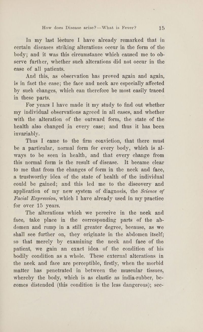 In my last leeture I have already remarked that in certain diseases striking alterations oceur in the form of the body; and it was this circumstance which caused me to ob- serve further, whether such alterations did not occur in the case of all patients. And this, as observation has proved again and again, is in fact the case; the face and neck are especially affected by such changes, which can therefore be most easily traced in these parts. For years I have made it my study to find out whether my individual observations agreed in all cases, and whether with the alteration of the outward form, the state of the health also changed jin every case; and thus it has been invariably. Thus I came to the firm conviction, that there must be a particular, normal form for every body, which is al- ways to be seen in health, and that every change from this normal form is the result of disease. It became clear to me that from the changes of form in the neck and face, a trustworthy idea of the state of health of the individual could be gained; and this led me to the discovery and application of my new system of diagnosis, the Science of Facial Expression, which I have already used in my practice for over 15 years. The alterations which we perceive in the neck and face, take place in the corresponding parts of the ab- domen and rump in a still greater degree, because, as we shall see further on, they originate in the abdomen itself; so that merely by examining the neck and face of the patient, we gain an exact idea of the condition of his bodily condition as a whole. These external alterations in the neck and face are perceptible, firstly, when the morbid matter has penetrated in between the muscular tissues, whereby the body, which is as elastic as india-rubber, be- comes distended (this condition is the less dangerous); sec-