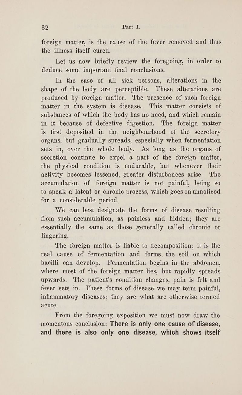 foreign matter, is the cause of the fever removed and thus the illness itself cured. Let us now briefly review the foregoing, in order to deduce some important final conclusions. In the case of all sick persons, alterations in the shape of the body are perceptible. These alterations are produced by foreign matter. The presence of such foreign matter in the system is disease. ‘This matter consists of substances of which the body has no need, and which remain in it because of defective digestion. The foreign matter is first deposited in the neighbourhood of the secretory organs, but gradually spreads, especially when fermentation sets in, over the whole body. As long as the organs of secretion continue to expel a part of the foreign matter, the physical condition is endurable, but whenever their activity becomes lessened, greater disturbances arise. The accumulation of foreign matter is not painful, being so to speak a latent or chronic process, which goes on unnoticed for a considerable period. We can best designate the forms of disease resulting from such accumulation, as painless and hidden; they are essentially the same as those generally called chronic or lingering. The foreign matter is liable to decomposition; it is the real cause of fermentation and forms the soil on which bacilli can develop. Fermentation begins in the abdomen, where most of the foreign matter lies, but rapidly spreads upwards. The patient’s condition changes, pain is felt and fever sets in. These forms of disease we may term painful, inflammatory diseases; they are what are otherwise termed acute. From the foregoing exposition we must now draw the momentous conclusion: There is only one cause of disease, and there is also only one disease, which shows itself