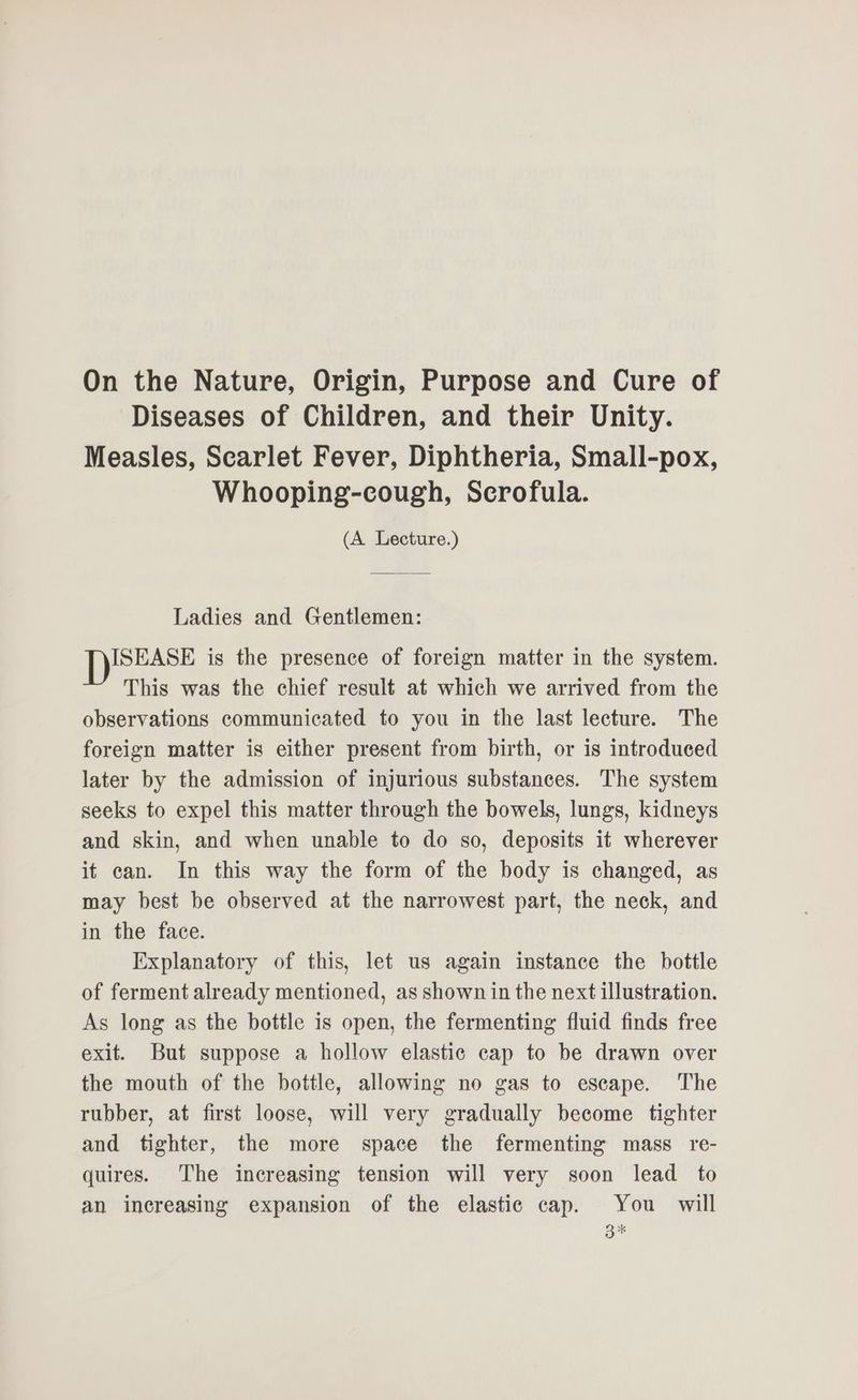 On the Nature, Origin, Purpose and Cure of Diseases of Children, and their Unity. Measles, Scarlet Fever, Diphtheria, Small-pox, Whooping-cough, Scrofula. (A Lecture.) Ladies and Gentlemen: ISEASE is the presence of foreign matter in the system. This was the chief result at which we arrived from the observations communicated to you in the last lecture. The foreign matter is either present from birth, or is introduced later by the admission of injurious substances. The system seeks to expel this matter through the bowels, lungs, kidneys and skin, and when unable to do so, deposits it wherever it can. In this way the form of the body is changed, as may best be observed at the narrowest part, the neck, and in the face. Explanatory of this, let us again instance the bottle of ferment already mentioned, as shown in the next illustration. As long as the bottle is open, the fermenting fluid finds free exit. But suppose a hollow elastic cap to be drawn over the mouth of the bottle, allowing no gas to escape. The rubber, at first loose, will very gradually become tighter and tighter, the more space the fermenting mass re- quires. The increasing tension will very soon lead to an increasing expansion of the elastic cap. You will 3%