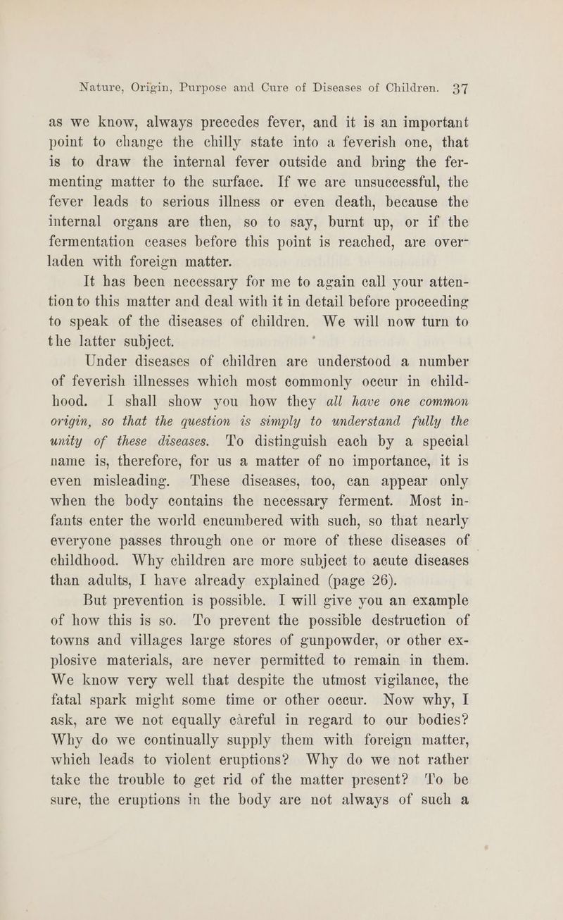 as we know, always precedes fever, and it is an important point to change the chilly state into a feverish one, that is to draw the internal fever outside and bring the fer- menting matter to the surface. If we are unsuccessful, the fever leads to serious illness or even death, because the internal organs are then, so to say, burnt up, or if the fermentation ceases before this point is reached, are over- laden with foreign matter. It has been necessary for me to again call your atten- tion to this matter and deal with it in detail before proceeding to speak of the diseases of children. We will now turn to the latter subject. j Under diseases of children are understood a number of feverish illnesses which most eommonly oceur in child- hood. I shall show you how they all have one common origin, so that the question is simply to understand fully the unity of these diseases. To distinguish each by a special name is, therefore, for us a matter of no importance, it is even misleading. These diseases, too, can appear only when the body contains the necessary ferment. Most in- fants enter the world encumbered with such, so that nearly everyone passes through one or more of these diseases of childhood. Why children are more subject to acute diseases than adults, I have already explained (page 26). But prevention is possible. I will give you an example of how this is so. To prevent the possible destruction of towns and villages large stores of gunpowder, or other ex- plosive materials, are never permitted to remain in them. We know very well that despite the utmost vigilance, the fatal spark might some time or other occur. Now why, I ask, are we not equally careful in regard to our bodies? Why do we continually supply them with foreign matter, which leads to violent eruptions? Why do we not rather take the trouble to get rid of the matter present? To be sure, the eruptions in the body are not always of such a