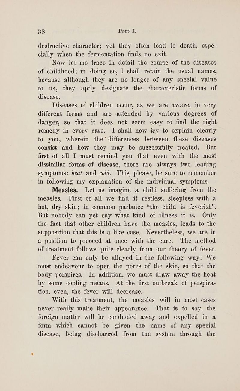destructive character; yet they often lead to death, espe- cially when the fermentation finds no exit. Now let me trace in detail the course of the diseases of childhood; in doing so, I shall retain the usual names, because although they are no longer of any special value to us, they aptly designate the characteristic forms of disease. Diseases of children occur, as we are aware, in very different forms and are attended by various degrees of danger, so that it does not seem easy to find the right remedy in every case. I shall now iry to explain clearly to you, wherein the’ differences between these diseases consist and how they may be successfully treated. But first of all I must remind you that even with the most dissimilar forms of disease, there are always two leading symptoms: heat and cold. This, please, be sure to remember in following my explanation of the individual symptoms. Measles. Let us imagine a child suffering from the measles. First of all we find it restless, sleepless with a hot, dry skin; in common parlance “the child is feverish”. But nobody can yet say what kind of illness it is. Only the fact that other children have the measles, leads to the supposition that this is a like case. Nevertheless, we are in a position to proceed at once with the cure. The method of treatment follows quite clearly from our theory of fever. Fever can only be allayed in the following way: We must endeavour to open the pores of the skin, so that the body perspires. In addition, we must draw away the heat by some cooling means. At the first outbreak of perspira- tion, even, the fever will decrease. With this treatment, the measles will in most cases never really make their appearance. That is to say, the foreign matter will be conducted away and expelled in a form which cannot be given the name of any special disease, being discharged from the system through the