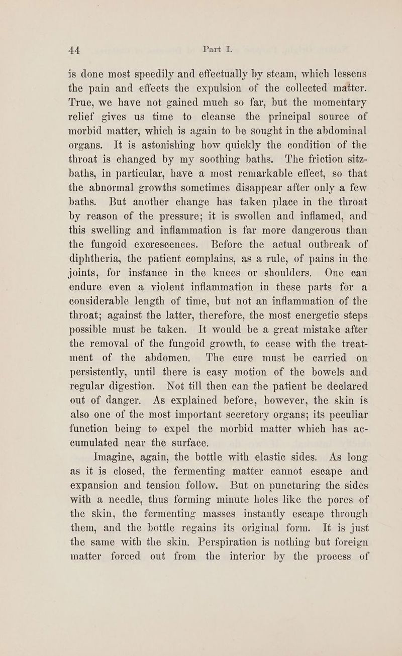 is done most speedily and effectually by steam, which lessens the pain and effects the expulsion of the collected matter. True, we have not gained much so far, but the momentary relief gives us time to cleanse the principal source of morbid matter, which is again to be sought in the abdominal organs. It is astonishing how quickly the condition of the throat is changed by my soothing baths. The friction sitz- baths, in particular, have a most remarkable effect, so that the abnormal growths sometimes disappear after only a few baths. But another change has taken place in the throat by reason of the pressure; it is swollen and inflamed, and this swelling and inflammation is far more dangerous than the fungoid exerescences. Before the actual outbreak of diphtheria, the patient complains, as a rule, of pains in the joints, for instance in the knees or shoulders. One can endure even a violent inflammation in these parts for a considerable length of time, but not an inflammation of the throat; against the latter, therefore, the most energetic steps possible must be taken. It would be a great mistake after the removal of the fungoid growth, to cease with the treat- ment of the abdomen. The cure must be carried on persistently, until there is easy motion of the bowels and regular digestion. Not till then can the patient be declared out of danger. As explained before, however, the skin is also one of the most important secretory organs; its peculiar function being to expel the morbid matter which has ac- cumulated near the surface. Imagine, again, the bottle with elastic sides. As long as it is closed, the fermenting matter cannot escape and expansion and tension follow. But on puncturing the sides with a needle, thus forming minute holes like the pores of the skin, the fermenting masses instantly escape through them, and the bottle regains its original form. It is just the same with the skin. Perspiration is nothing but foreign matter forced out from the interior by the process of