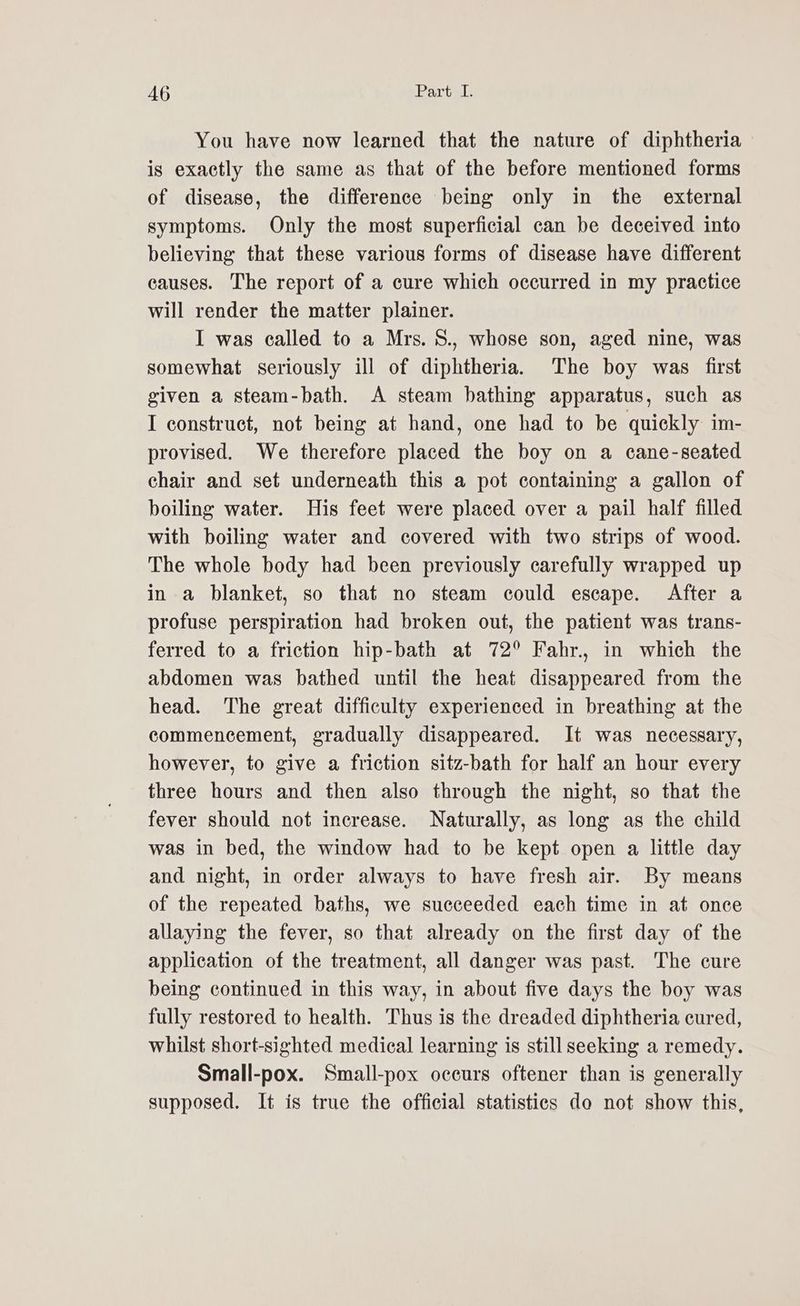 You have now learned that the nature of diphtheria is exactly the same as that of the before mentioned forms of disease, the difference being only in the external symptoms. Only the most superficial can be deceived into believing that these various forms of disease have different causes. The report of a cure which occurred in my practice will render the matter plainer. I was called to a Mrs. S., whose son, aged nine, was somewhat seriously ill of diphtheria. The boy was first given a steam-bath. A steam bathing apparatus, such as I construct, not being at hand, one had to be quickly im- provised. We therefore placed the boy on a cane-seated chair and set underneath this a pot containing a gallon of boiling water. His feet were placed over a pail half filled with boiling water and covered with two strips of wood. The whole body had been previously carefully wrapped up in a blanket, so that no steam could escape. After a profuse perspiration had broken out, the patient was trans- ferred to a friction hip-bath at 72° Fahr., in which the abdomen was bathed until the heat disappeared from the head. The great difficulty experienced in breathing at the commencement, gradually disappeared. It was necessary, however, to give a friction sitz-bath for half an hour every three hours and then also through the night, so that the fever should not increase. Naturally, as long as the child was in bed, the window had to be kept open a little day and night, in order always to have fresh air. By means of the repeated baths, we succeeded each time in at once allaying the fever, so that already on the first day of the application of the treatment, all danger was past. The cure being continued in this way, in about five days the boy was fully restored to health. Thus is the dreaded diphtheria cured, whilst short-sighted medical learning is still seeking a remedy. Small-pox. Small-pox occurs oftener than is generally supposed. It is true the official statistics do not show this,