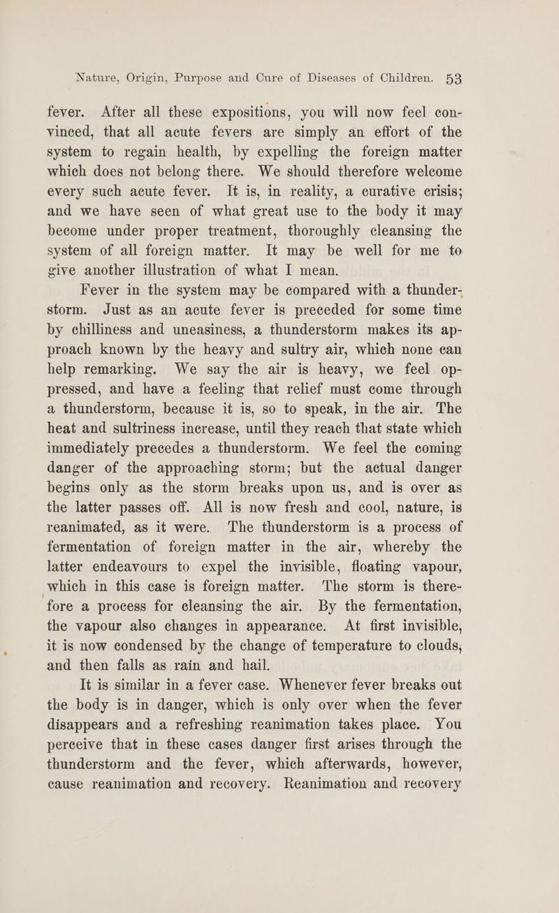 fever. After all these expositions, you will now feel con- vinced, that all acute fevers are simply an effort of the system to regain health, by expelling the foreign matter which does not belong there. We should therefore welcome every such acute fever. It is, in reality, a curative crisis; and we have seen of what great use to the body it may become under proper treatment, thoroughly cleansing the system of all foreign matter. It may be well for me to give another illustration of what I mean. Fever in the system may be compared with a thunder- storm. Just as an acute fever is preceded for some time by chilliness and uneasiness, a thunderstorm makes its ap- proach known by the heavy and sultry air, which none can help remarking. We say the air is heavy, we feel op- pressed, and have a feeling that relief must come through a thunderstorm, because it is, so to speak, in the air. The heat and sultriness increase, until they reach that state which immediately precedes a thunderstorm. We feel the coming danger of the approaching storm; but the actual danger begins only as the storm breaks upon us, and is over as the latter passes off. All is now fresh and cool, nature, is reanimated, as it were. The thunderstorm is a process of fermentation of foreign matter in the air, whereby the latter endeavours to expel the invisible, floating vapour, which in this case is foreign matter. The storm is there- fore a process for cleansing the air. By the fermentation, the vapour also changes in appearance. At first invisible, it is now condensed by the change of temperature to clouds, and then falls as rain and hail. It is similar in a fever case. Whenever fever breaks out the body is in danger, which is only over when the fever disappears and a refreshing reanimation takes place. You perceive that in these cases danger first arises through the thunderstorm and the fever, which afterwards, however, cause reanimation and recovery. Reanimation and recovery