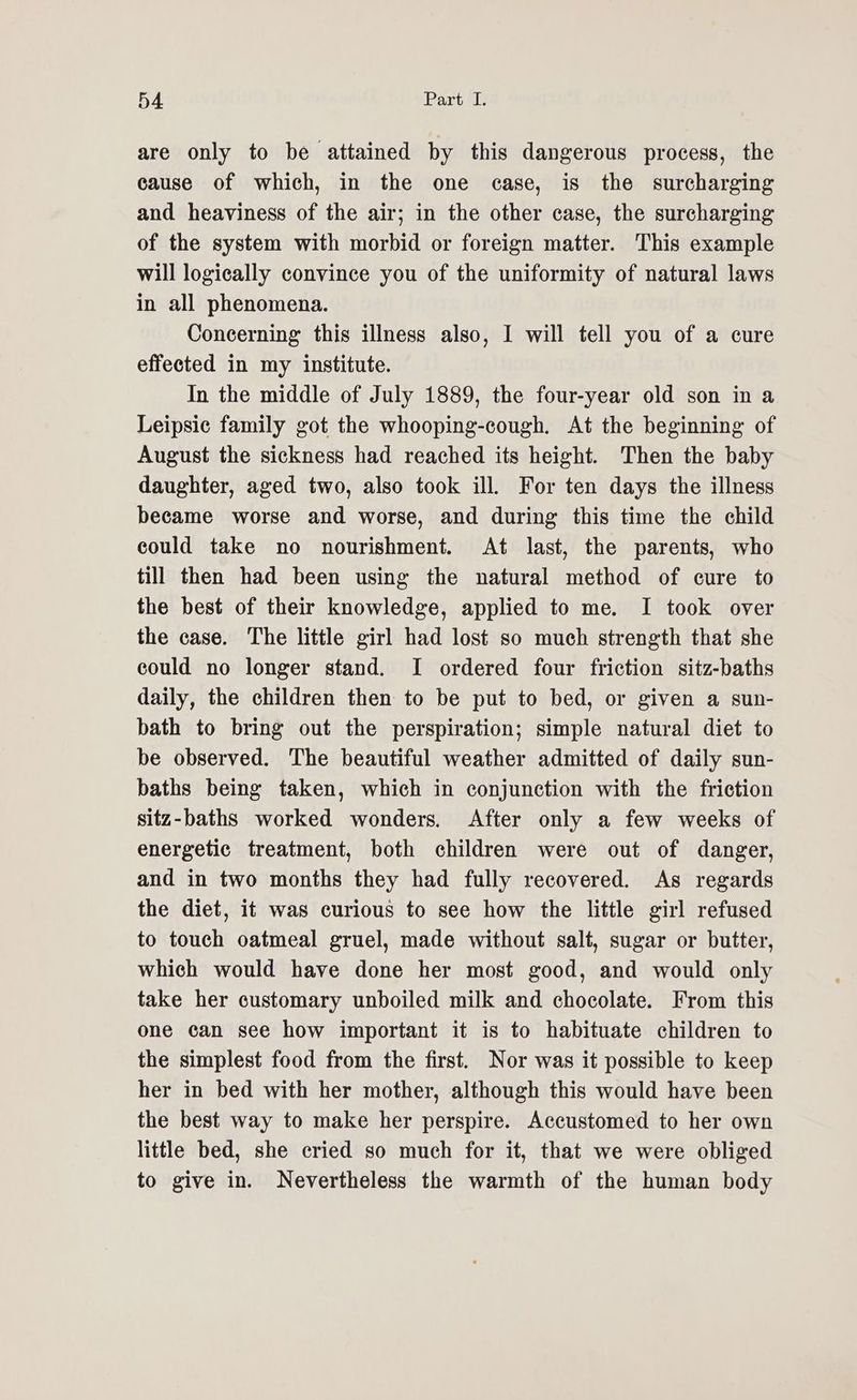 are only to be attained by this dangerous process, the cause of which, in the one case, is the surcharging and heaviness of the air; in the other case, the surcharging of the system with morbid or foreign matter. This example will logieally convince you of the uniformity of natural laws in all phenomena. Concerning this illness also, I will tell you of a cure effected in my institute. In the middle of July 1889, the four-year old son in a Leipsic family got the whooping-cough. At the beginning of August the sickness had reached its height. Then the baby daughter, aged two, also took ill. For ten days the illness became worse and worse, and during this time the child could take no nourishment. At last, the parents, who till then had been using the natural method of cure to the best of their knowledge, applied to me. I took over the case. The little girl had lost so much strength that she could no longer stand. I ordered four friction sitz-baths daily, the children then to be put to bed, or given a sun- bath to bring out the perspiration; simple natural diet to be observed. The beautiful weather admitted of daily sun- baths being taken, which in conjunction with the friction sitz-baths worked wonders. After only a few weeks of energetic treatment, both children were out of danger, and in two months they had fully recovered. As regards the diet, it was curious to see how the little girl refused to touch oatmeal gruel, made without salt, sugar or butter, which would have done her most good, and would only take her customary unboiled milk and chocolate. From this one can see how important it is to habituate children to the simplest food from the first. Nor was it possible to keep her in bed with her mother, although this would have been the best way to make her perspire. Accustomed to her own little bed, she cried so much for it, that we were obliged to give in. Nevertheless the warmth of the human body