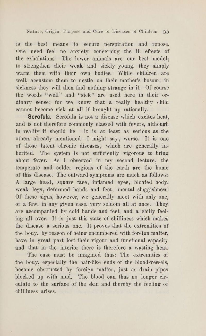 is the best means to secure perspiration and repose. One need feel no anxiety concerning the ill effects of the exhalations. The lower animals are our best model; to strengthen their weak and sickly young, they simply warm them with their own bodies. While children are well, accustom them to nestle on their mother’s bosom; in sickness they will then find nothing strange in it. Of course the words “well” and “sick” are used here in their or- dinary sense; for we know that a really healthy child cannot become sick at all if brought up rationally. Scrofula. Scrofula is not a disease which excites heat, and is not therefore commonly classed with fevers, although in reality it should he. It is at least as serious as the others already mentioned—I might say, worse. It is one of those latent chronic diseases, which are generally in- herited. The system is not sufficiently vigorous to bring about fever. As I observed in my second lecture, the temperate and colder regions of the earth are the home of this disease. The outward symptoms are much as follows: A large head, square face, inflamed eyes, bloated body, weak legs, deformed hands and feet, mental sluggishness. Of these signs, however, we generally meet with only one, or a few, in any given case, very seldom all at once. They are accompanied by cold hands and feet, and a chilly feel- ing all over. It is just this state of chilliness which makes the disease a serious one. It proves that the extremities of the body, by reason of being encumbered with foreign matter, have in great part lost their vigour and functional capacity and that in the interior there is therefore a wasting heat. The case must be imagined thus: The extremities of the body, especially the hair-like ends of the blood-vessels, become obstructed by foreign matter, just as drain-pipes blocked up with mud. The blood can thus no longer eir- culate to the surface of the skin and thereby the feeling of chilliness arises.