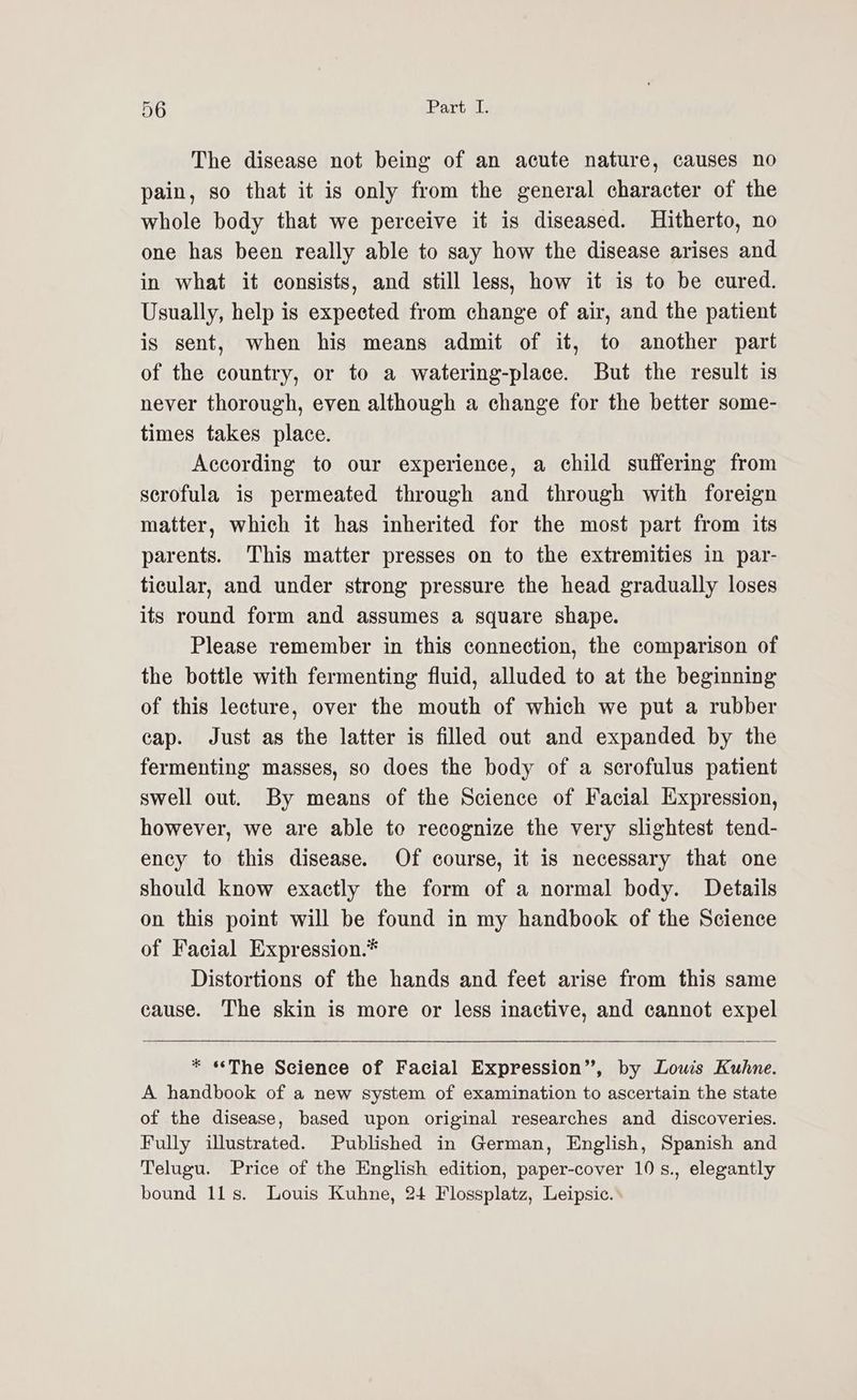 The disease not being of an acute nature, causes no pain, so that it is only from the general character of the whole body that we perceive it is diseased. Hitherto, no one has been really able to say how the disease arises and in what it consists, and still less, how it is to be cured. Usually, help is expected from change of air, and the patient is sent, when his means admit of it, to another part of the country, or to a watering-place. But the result is never thorough, even although a change for the better some- times takes place. According to our experience, a child suffering from serofula is permeated through and through with foreign matter, which it has inherited for the most part from its parents. This matter presses on to the extremities in par- ticular, and under strong pressure the head gradually loses its round form and assumes a square shape. Please remember in this connection, the comparison of the bottle with fermenting fluid, alluded to at the beginning of this lecture, over the mouth of which we put a rubber cap. Just as the latter is filled out and expanded by the fermenting masses, so does the body of a scrofulus patient swell out. By means of the Science of Facial Expression, however, we are able to recognize the very slightest tend- ency to this disease. Of course, it is necessary that one should know exactly the form of a normal body. Details on this point will be found in my handbook of the Science of Facial Expression.* Distortions of the hands and feet arise from this same cause. The skin is more or less inactive, and cannot expel * «The Science of Facial Expression”, by Louis Kuhne. A handbook of a new system of examination to ascertain the state of the disease, based upon original researches and discoveries. Fully illustrated. Published in German, English, Spanish and Telugu. Price of the English edition, paper-cover 10 s., elegantly bound 11s. Louis Kuhne, 24 Flossplatz, Leipsic. \