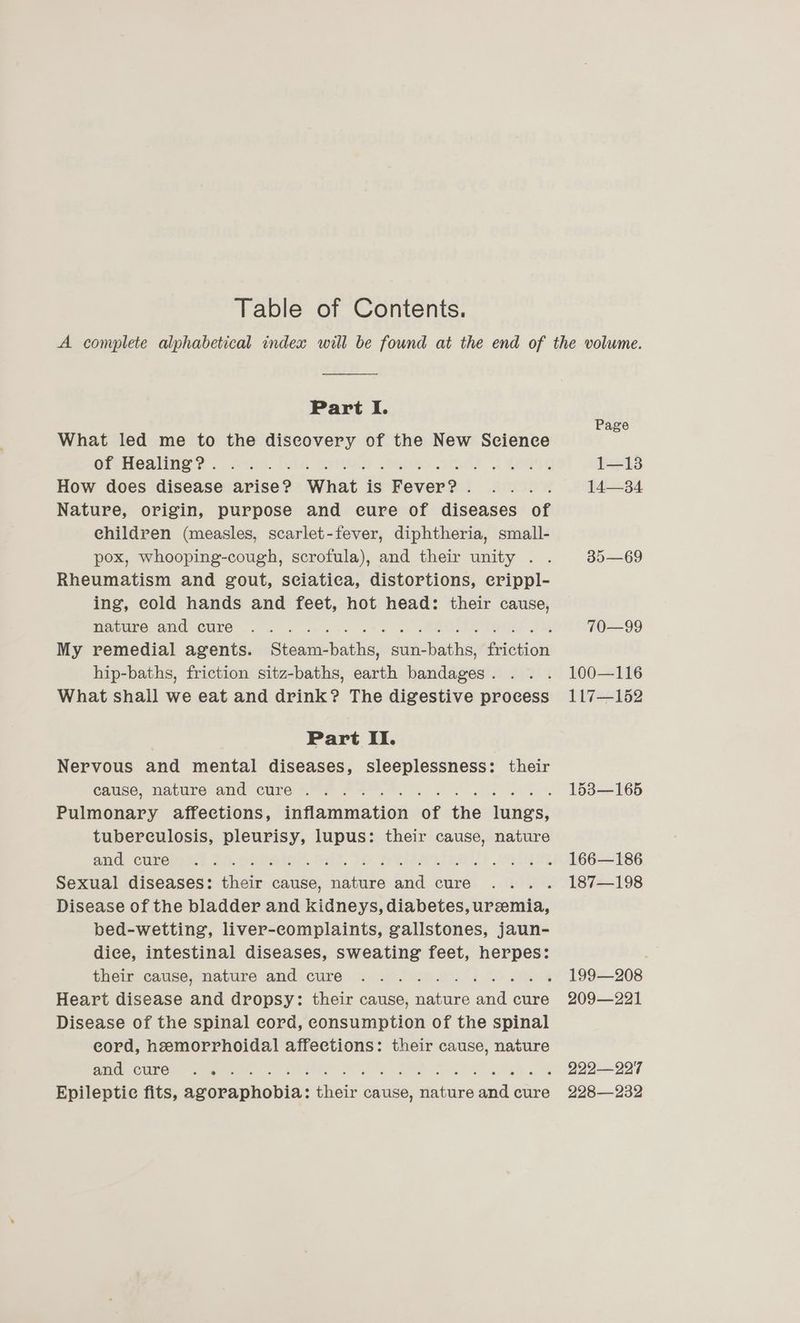 Table of Contents. Part I. What led me to the discovery of the New Science How does disease arise? What is Fever? . f Nature, origin, purpose and cure of diseases of children (measles, scarlet-fever, diphtheria, small- pox, whooping-cough, scrofula), and their unity . . Rheumatism and gout, sciatica, distortions, erippl- ing, cold hands and feet, hot head: their cause, MIEIEO. AME CULC <9. sce Gk ct oe eee Ue AG My remedial agents. Steam-baths, sun-baths, friction hip-baths, friction sitz-baths, earth bandages. . . . What shall we eat and drink? The digestive process Part II. Nervous and mental diseases, sleeplessness: their Cilse> Nature and CULES. FAA OS ae. Pulmonary affections, inflammation of the lungs, tuberculosis, pleurisy, lupus: their cause, nature and Cumereh.: 10.eafeler. bil. 39 SVs tise) weidii Sexual diseases: their cause, nature and cure : Disease of the bladder and kidneys, diabetes, uremia, bed-wetting, liver-complaints, gallstones, jaun- dice, intestinal diseases, sweating feet, herpes: thet, canse, matard rand) Cure: 200. 21264 20 LNG Heart disease and dropsy: their cause, nature and cure Disease of the spinal cord, consumption of the spinal eord, hemorrhoidal affections: their cause, nature cn) RET eee oe <a a | a eae 7 ame eee eT TS Epileptic fits, agoraphobia: their cause, nature and cure Page 1—13 14—34 35—69 70—99 100—116 117—152 153—165 166—186 187—198 199—208 209—221 222—22'7 228—232