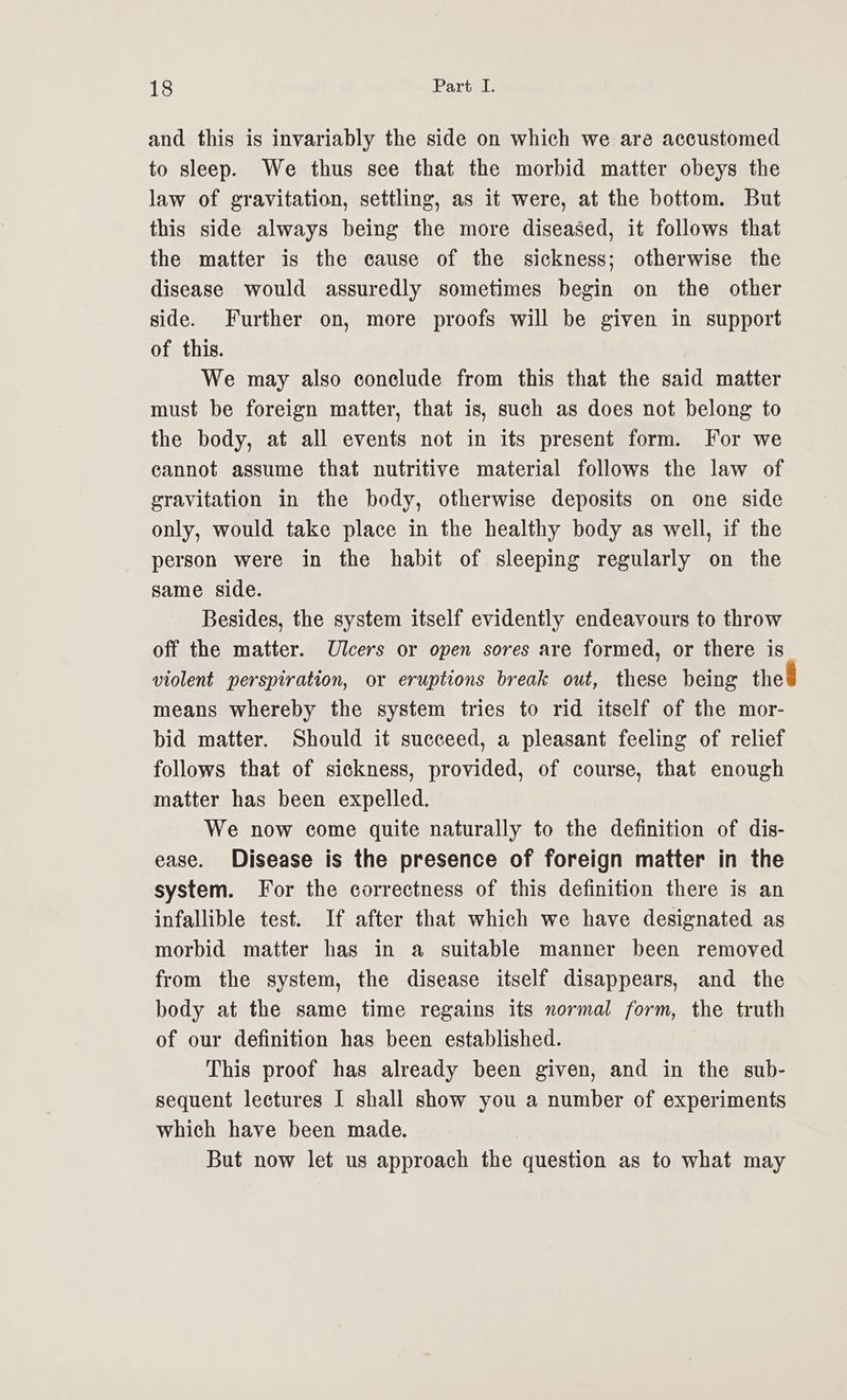 and this is invariably the side on which we are accustomed to sleep. We thus see that the morbid matter obeys the law of gravitation, settling, as it were, at the bottom. But this side always being the more diseased, it follows that the matter is the cause of the sickness; otherwise the disease would assuredly sometimes begin on the other side. Further on, more proofs will be given in support of this. We may also conclude from this that the said matter must be foreign matter, that is, such as does not belong to the body, at all events not in its present form. For we cannot assume that nutritive material follows the law of gravitation in the body, otherwise deposits on one side only, would take place in the healthy body as well, if the person were in the habit of sleeping regularly on the same side. Besides, the system itself evidently endeavours to throw off the matter. Ulcers or open sores are formed, or there is violent perspiration, or eruptions break out, these being the means whereby the system tries to rid itself of the mor- bid matter. Should it succeed, a pleasant feeling of relief follows that of sickness, provided, of course, that enough matter has been expelled. We now come quite naturally to the definition of dis- ease. Disease is the presence of foreign matter in the system. For the correctness of this definition there is an infallible test. If after that which we have designated as morbid matter has in a suitable manner been removed from the system, the disease itself disappears, and the body at the same time regains its normal form, the truth of our definition has been established. This proof has already been given, and in the sub- sequent lectures I shall show you a number of experiments which have been made. | But now let us approach the question as to what may