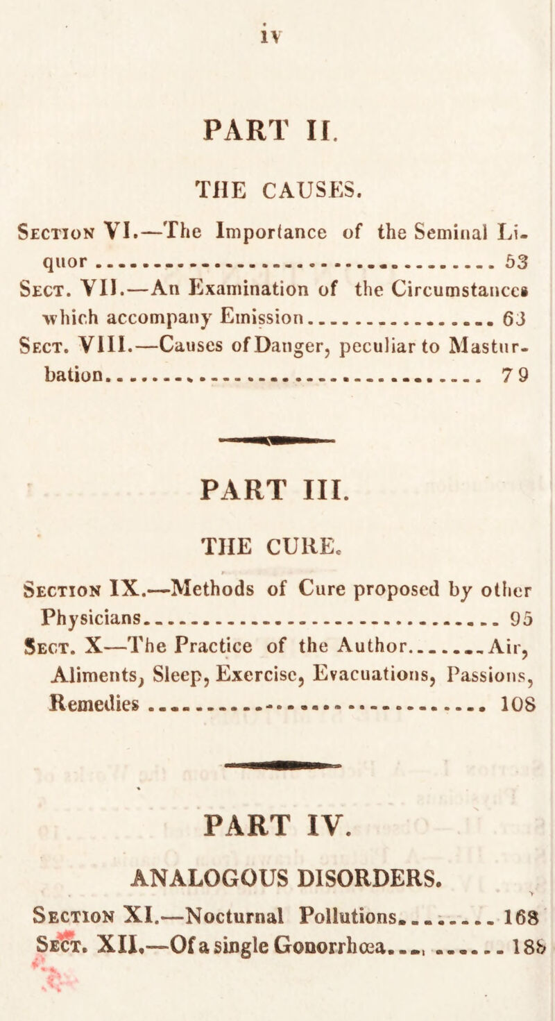 PART II. THE CAUSES. Section VI.—The Importance of the Seminal Li- quor Ô3 Sect. VII.—An Examination of the Circumstances which accompany Emission 63 Sect. VIII.—Causes ofDanger, peculiar to Mastur- bation 7 9 PART III. THE CURE. Section IX.—Methods of Cure proposed by other Physicians.. 95 Sect. X—The Practice of the Author ...Air, Aliments^ Sleep, Exercise, Evacuations, Passions, Remedies 108 PART IV. ANALOGOUS DISORDERS. Section XI.—Nocturnal Pollutions. .. i 168 SeSt. XII,—Of a single Gonorrhoea..», 18b