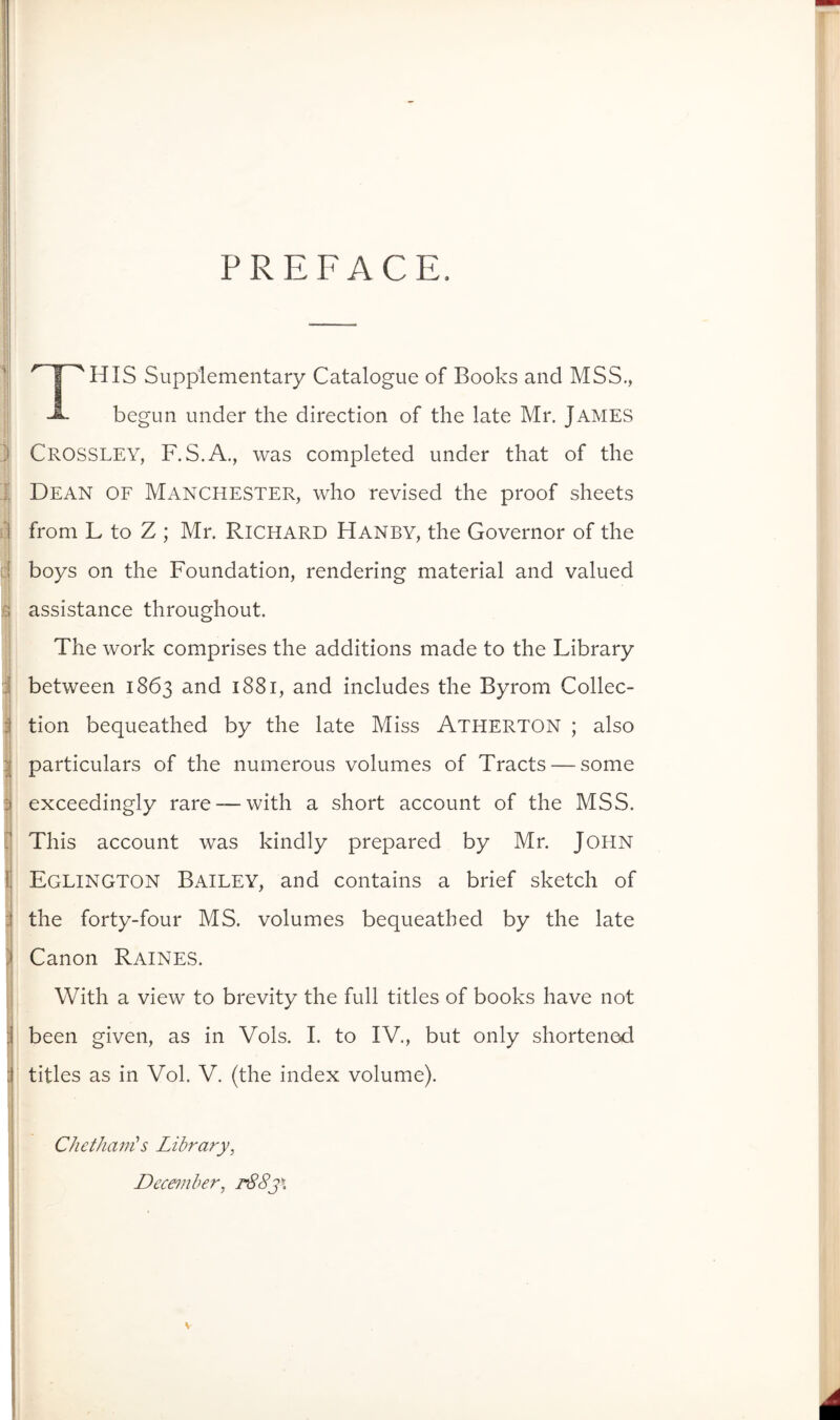 PREFACE. '1 I^HIS Supplementary Catalogue of Books and MSS,, begun under the direction of the late Mr. JAMES ) Crossley, F.S.A., was completed under that of the J; Dean of Manchester, who revised the proof sheets ij from L to Z ; Mr. Richard Hanby, the Governor of the d boys on the Foundation, rendering material and valued 5 assistance throughout. ] The Work comprises the additions made to the Library d between 1863 and 1881, and includes the Byrom Collec- i tion bequeathed by the late Miss Atherton ; also particulars of the numerous volumes of Tracts — some j d exceedingly rare — with a short account of the MSS. [1 This account was kindly prepared by Mr. John Ij Eglington Bailey, and contains a brief sketch of i the forty-four MS. volumes bequeathed by the late i ) Canon Raines. i With a view to brevity the full tities of books have not j been given, as in Vols. I. to IV., but only shortenod j tities as in Vol. V. (the index volume). Chethain^s Library, December, r88y\ s