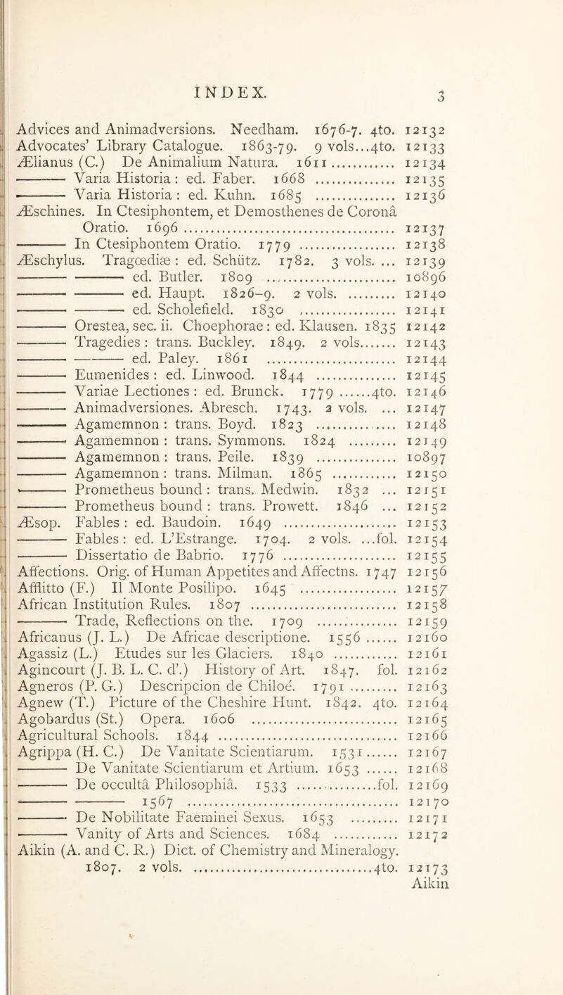 o i Advices and Animadversions. Needham. 1676-7. 4to. s! Advocates’ Library Catalogue. 1863-79. 9 vols...4to. ii .^lianus (C.) De Animalium Natura. 1611 •j — Varia Historia: ed. Faber. 1668 — Varia Historia: ed. Kuhn. 1685 1 ^scliines. In Ctesiphontem, et Demosthenes de Corona 1 Oratio. 1696 4 In Ctesiphontem Oratio. 1779 ‘1 ^schylus. Tragoediae: ed. Schiitz. 1782. 3 vols. ... •i ed. Butler. 1809 . — ed. Haupt. 1826-9. 2 vols ed. Scholefield. 1830 t Orestea, sec. ii. Choephorae : ed. Klausen. 1835 ■i Tragedies : trans. Buckley. 1849. 2 vols ■j ed. Paley. 1861 'I Eumenides : ed. Linwood. 1844 ■j Variae Lectiones: ed. Brunck. 1779 4to. ■ ; — Animadversiones. Abresch. 1743. 2 vols. ... j Agamemnon: trans. Boyd. 1823 •j — Agamemnon : trans. Symmons. 1824 — Agamemnon: trans. Peile. 1839 - Agamemnon: trans. Milman. 1865 ■ Prometheus bound : trans. Medwin. 1832 ... - Prom.etheus bound : trans. Prowett. 1846 ... N Hilsop. Fables : ed. Baudoin. 1649 ... Fables: ed. L’Estrange. 1704. 2 vols. ...fol. Dissertatio de Babrio. 1776 t Affections. Orig. of Human Appetites and Affectns. 1747 *, Afflitto (F.) II Monte Posilipo. 1645 * African Institution Rules. 1807 • Trade, Reflections on the. 1709 \ Africanus (J. L.) De Africae descriptione. 1556 l Agassiz (L.) Etudes sur les Glaciers. 1840 1 Agincourt (J. B. L. C. d’.) History of Art. 1847. fol. f Agneros (P. G.) Descripcion de Chiloe. 1791 'j Agnew (T.) Picture of the Cheshire Hunt. 1842. 4to. ■| Agobardus (St.) Opera. 1606 Agricultural Schools. 1844 ■ Agrippa (H. C.) De Vanitate Scientiarum. 1531 ■ De Vanitate Scientiarum et Artium. 1653 - De occulta Philosophia. 1533 fol. . 1567 - De Nobilitate Faeminei Sexus. 1653 ' Vanity of Arts and Sciences. 1684 1 Aikin (A. and C. R.) Dict. of Chemistry and Mineralogy. 1807. 2 vols 4to. 12132 12133 12134 12135 12136 12137 12138 12139 10896 12140 12141 12142 12143 12144 12145 12146 12147 12148 12149 10897 12150 12151 12152 12153 12154 12155 12156 12157 12158 12159 12160 12161 12162 12163 12164 12165 12166 12167 12168 12169 12170 12171 12172 12173 Aikin