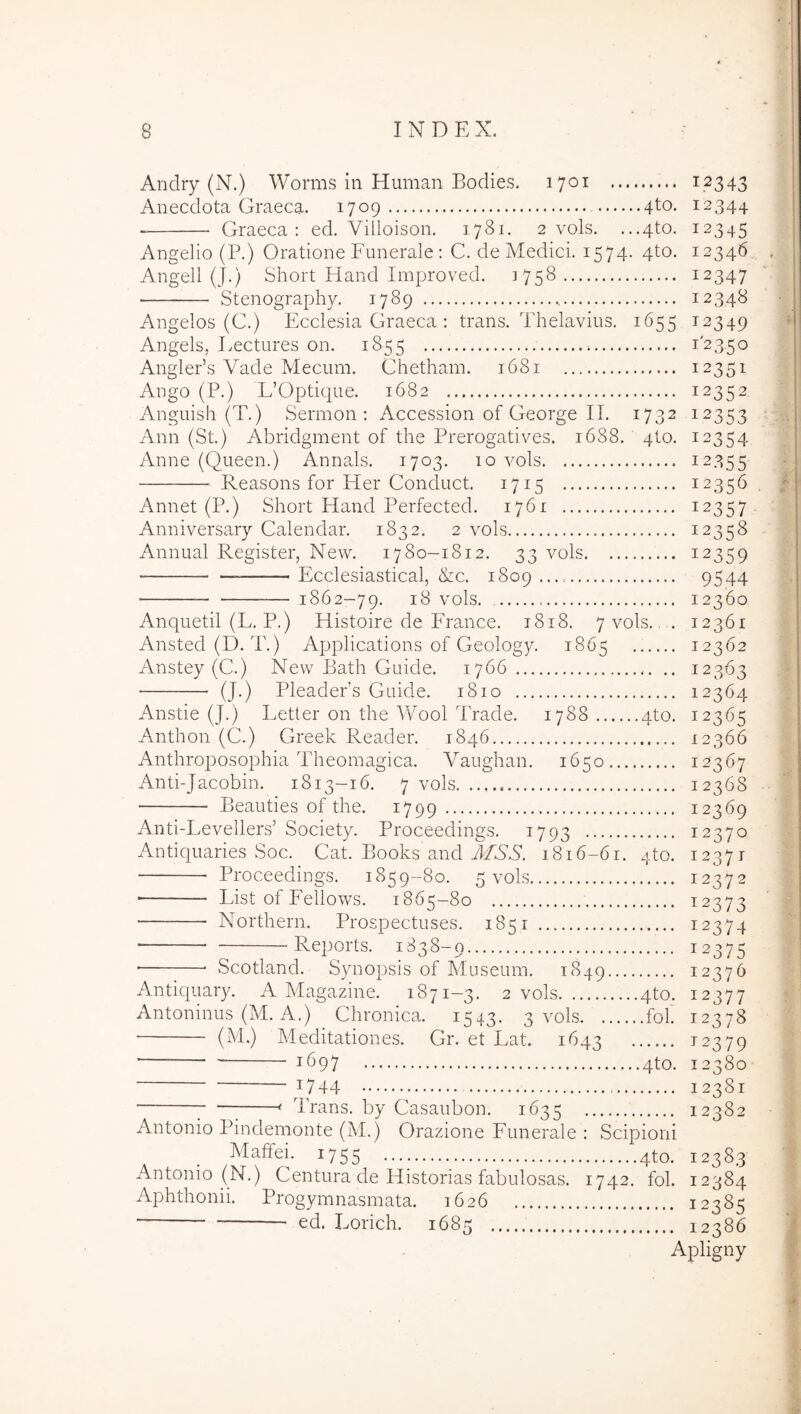 Andry (N.) Worms in Human Bodies. Anecdota Graeca. 1709 Graeca: ed. Villoison. 1781. 1701 E2343 4to. 12344 2 vols. ...4to. 12345 Angelio (P.) Oratione Funerale : C. de Medici. 1574- 12346 Angeli (J.) Short Hand Improved. 1758 12347 Stenography. 1789 , 12348 Angelos (C.) Plcclesia Graeca : trans. Thelavius. 1655 12349 Angels, Lectures on. 1855 ^2350 AnglePs Vade Mecum. Ghetham. 1681 12351 Ango (P.) L’Optiqiie. 1682 12352 Anguisli (T.) Sermon : Accession of George II. 1732 12353 Ann (St.) Abridgment of the Prerogatives. 1688. 4to. 12354 Anne (Queen.) Annals. 1703. 10 vols 12355 Reasons for Her Conduct. 1715 12356 Annet (P.) Short Hand Perfected. 1761 12357 Anniversary Calendar. 1832. 2 vols 12358 Annual Register, New. 1780-1812. 33 vols 12359 Ecclesiastical, &c. 1809 9544 — 1862-79. 18 vols. - 12360 Anquetil (L. P.) Histoire de France. 1818. 7 vols.. . 12361 Ansted(D. T.) Applications of Geology. 1865 Anstey (C.) New Bath Guide. 1766 (J.) Pleaders Guide. 1810 Anstie (J.) Letter on the Wool Trade. 1788 qto. Anthon (C.) Greek Reader. 1846, 12362 12363 12364 12365 12366 Anthroposophia Theomagica. Vaughan. 1650 12367 Anti-Jacobin. 1813-16. 7 vols 12368 Beauties of the. 1799 12369 Anti-Levellers’ Society. Proceedings. 1793 12370 Antiquaries Soc. Cat. Books and il/NN. 1816-61. 4to. 12371 Proceedings. 1859-80. 5 vols 12372 List of Fellows. 1865-80 ^2373 Northern. Prospectuses. 1851 12374 Reports. 1838-9 12375 Scotland. Synopsis of Museum. 1849 12376 Antiquary. A Magazine. 1871-3. 2 vols qto. 12377 Antoninus (M. A.) Chronica. 1543. 3 vols fol. 12378 (M.) Meditationes. Gr. et Lat. 1643 12379 1697 4,to. 12380 1744 12381 ^ ^ Trans, by Casaubon. 1635 12382 Antonio Pindemonte (M.) Orazione Funerale: Scipioni Maffei. 1755 4to. Antonio (N.) Centura de Historias fabulosas. 1742. fol. Aphthonii. Progymnasmata. 1626 ed. Lorich 1685 12383 12384 • 12385 . 12386 Apligny