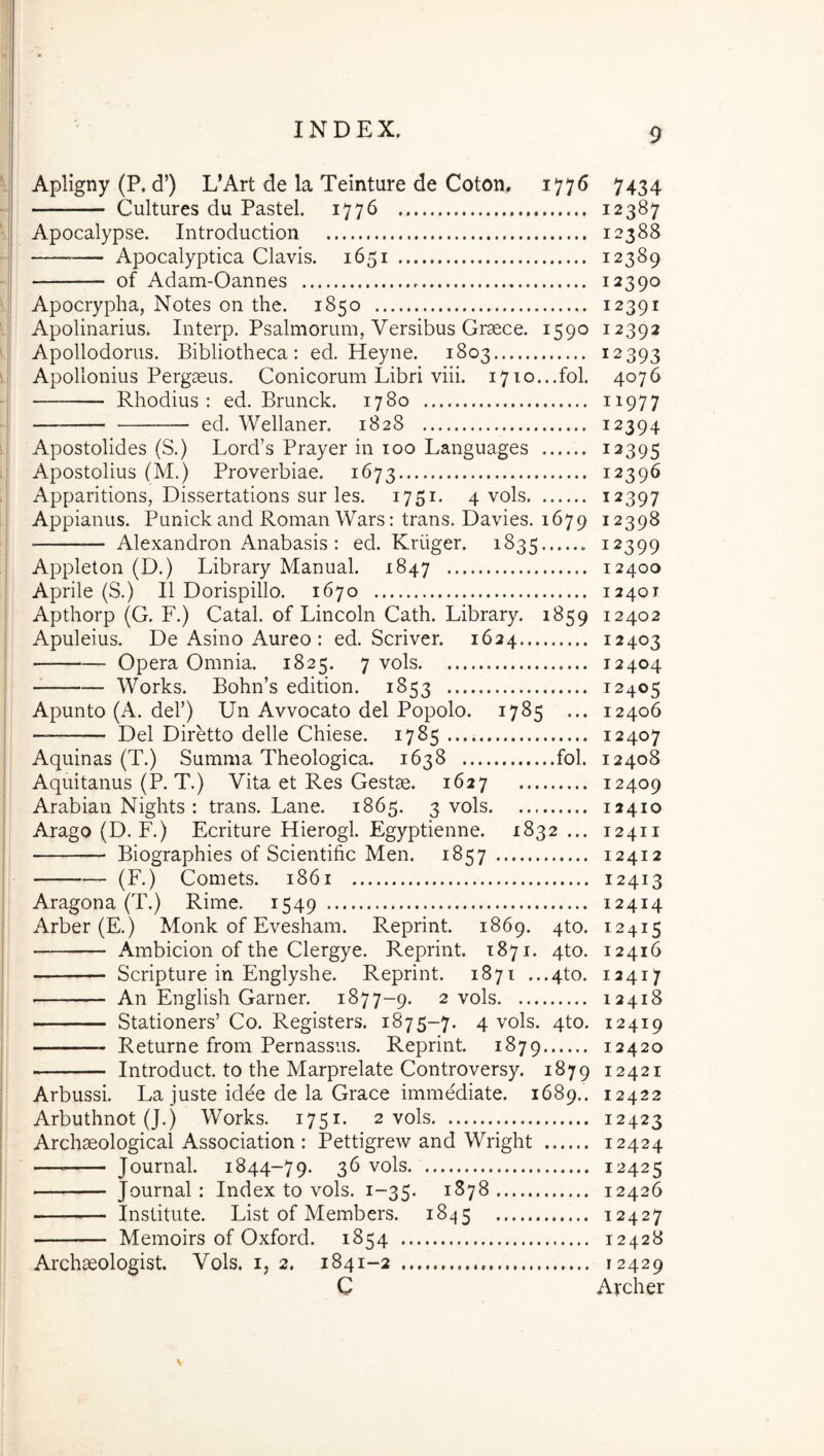 Apligny (P. d’) L’Art de la Teinture de Coton, 1776 7434 Cultures du Pastel. 1776 12387 Apocalypse. Introduction 12388 — Apocalyptica Clavis. 1651 12389 of Adam-Oannes 12390 Apocrypha, Notes on the. 1850 12391 Apolinarius. Interp, Psalmorum, Versibus Graece. 1590 12392 Apollodorus. Bibliotheca: ed. Heyne. 1803 12393 Apollonius Pergaeus. Conicorum Libri viii. 1710...fol. 4076 Rhodius: ed. Brunck. 1780 ii977 ——— ed. Wellaner. 1828 12394 Apostolides (S.) Lord’s Prayer in 100 Languages 12395 Apostolius (M.) Proverbiae. 1673 12396 Apparitions, Dissertations sur les. 1751. 4 vols 12397 Appianus. Punick and Roman Wars: trans. Davies. 1679 12398 ■ Alexandron Anabasis : ed. Kriiger. 1835 12399 Appleton (D.) Library Manual. 1847 12400 Aprile (S.) II Dorispillo. 1670 12401 Apthorp (G. F.) Catal. of Lincoln Cath. Library. 1859 12402 Apuleius. De Asino Aureo : ed. Scriver. 1624 12403 Opera Omnia. 1825. 7 vols 12404 Works. Bohn’s edition. 1853 12405 Apunto (A. dei’) Un Avvocato dei Popolo. 1785 ... 12406 — Del Diretto delle Chiese. 1785 12407 Aquinas (T.) Summa Theologica. 1638 fol. 12408 Aquitanus (P. T.) Vita et Res Gestae. 1627 12409 Arabian Nights : trans. Lane. 1865. 3 vols 12410 Arago (D. F.) Ecriture Hierogl. Egyptienne. 1832 ... 12411 Biographies of Scientific Men. 1857 12412 (F.) Comets. 1861 12413 Aragona (T.) Rime. 1549 12414 Arber (E.) Monk of Evesham. Reprint. 1869. qto. 12415 Ambicion of the Clergye. Reprint. 1871. 4to. 12416 Scripture in Englyshe. Reprint. 1871 ...4to. 12417 An English Garner. 1877-9. 2 vols 12418 Stationers’ Co. Registers. 1875-7. 4 vols. 4to. 12419 — Returne from Pernassus. Reprint. 1879 12420 Introduct. to the Marprelate Controversy. 1879 12421 Arbussi. La juste idee de la Grace immediate. 1689.. 12422 Arbuthnot (J.) Works. 1751. 2 vols 12423 Archaeological Association : Pettigrew and Wright 12424 — Journal. 1844-79. 36 vols 12425 Journal: Index to vols. 1-35. 1878 12426 Institute. List of Members. 1845 12427 Memoirs of Oxford. 1854 12428 Archaeologist. Vols. i, 2. 1841-2 12429 C Archer