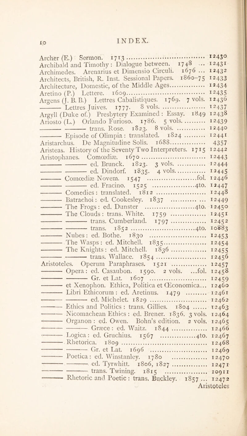 Archer (E.) Sermoii. 17^3 ^2430 Archibald and Timothy : Dialogue between. 1748 12431 Archimedes. Arenarius et Dimensio Circuli. 1676 ... 12432 Architects, British, R. Inst. Sessional Papers. 1860-75 12433 Architectare, Domestic, of the Middle Ages 12434 Aretino (P.) Lettere. 1609 12435 Argens (J. B. B.) Lettres Cabalistiques. 1769. 7 vols. 12436 Lettres Juives. 1777. 8 vols 12437 Argyll (Duke of.) Presbytery Examined : Essay. 1849 12438 Ariosto (L.) Orlando Furioso. 1786. 5 vols 12439 trans. Rose. 1823. 8 vols 12440 Episode of Olimpia : translated. 1824 12441 Aristarchus. De Magnitudine Solis. 1688 4357 Aristeas. History of the Seventy Tvvo Interpreters. 1715 12442 Aristophanes. Comoedias. 1670 12443 — ed. Brunck. 1823. 3 vols. 12444 ed. Dindorf. 1835. 4 vols 12445 Comoedias Novem. 1547 fof 12446 ed. Fracino. 1525 4to. 12447 Comedies : translated. 1812 12448 Batrachoi: ed. Cookesley. 1837 12449 The Frogs : ed. Dunster 4to. 12450 The Clouds : trans. White. 1759 12451 trans. Cumberland. i797 12452 trans. 1852 4to. 10883 Nubes: ed. Bothe. 1830 12453 The Wasps : ed. Mitchell. 1835 12454 The Knights : ed. Mitchell. 18^36 12455 trans. Wallace. 1854 12456 Aristoteles. Operum Paraphrases. 1521 12457 Opera: ed. Casaubon. 1590. 2 vols. ...fol. 12458 Gr. et Lat. 1607 12459 et Xenophon. Ethica, Politica et CEconomica... 12460 Libri Ethicorum : ed. Aretinus. 1479 12461 ed. Michelet. 1829 12462 Ethics and Politics : trans. Gillies. 1804 12463 ■ Nicomachean Ethics : ed. Brener. 1836. 3 vols. 12464 Organon : ed. Owen. Bohn’s edition. 2 vols. 12465 Graece: ed. Waitz. 1844 12466 Logica: ed. Gruchius. 1567 qto. 12467 Rhetorica. 1809 12468 Gr. et Lat. 1696 12469 Poetica: ed. Winstanley. 1780 12470 ed. Tyrvvhitt. 1806, 1827 12471 trans. Twining. 1815 10911 Rhetoric and Poetic : trans. Buckley. 1857... 12472 Aristoteles