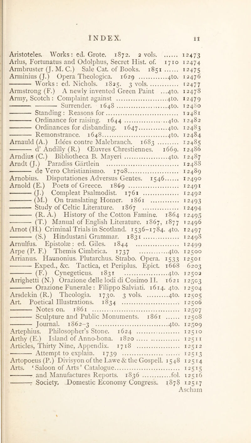 Aristoteles. Works: ed. Grote. 1872. 2 vols 12473 Arius, Fortunatus and Odolphus, Secret Hist. of. 1710 12474 Armbruster (J. M. C.) Sale Cat. of Books. 1851 12475 Arminius (J.) Opera Theologica. 1629 4to. 12476 Works: ed. Nichols. 1825. 3 vols 12477 Armstrong (F.) A newly invented Green Paint .,.4to. 12478 Army, Scotch : Complaint against 4to. 12479 Surrender. 1648 4to. 12480 Standing : Reasons for 12481 Ordinance for raising. 1644 ..4to. 12482 — Ordinances for disbanding. 1647 4^0- 12483 — Remonstrance. 1648 4to. 12484 Arnauld (A.) Idees contre Malebranch. 1683 12485 d’ Andilly (R.) CEuvres Chrestiennes. 1669. 12486 Arndius (C.) Bibliotheca B. Mayeri 4to. 12487 Arndt (J.) Paradiss Gartlein 12488 de Vero Christianismo. 1708 12489 Arnobius. Disputationes Adversus Gentes. 1546 12490 Arnold (E.) Poets of Greece. 1869 12491 -— (J.) Compleat Psalmodist. 1761 12492 (M.) On translating Homer. 1861 12493 Study of Celtic Literature. 1867 12494 (R. A.) History of the Cotton Famine. 1864 12495 ■ (T.) Manual of English Literature. 1867, 1877 12496 Arnot (H.) Crimina! Trials in Scotland. 1536-1784. 4to. 12497 (S.) Hindustani Grammar. 1831 12498 Arnulfus. Epistolae: ed. Giles. 1844 12499 Arpe (P. F.) Themis Cimbrica. 1737 4to. 12500 Arrianus. Elaunonius. Plutarchus. Strabo. Opera. 1533 12501 Exped., &c. Tactica, et Periplus. Epict. 1668 6203 (F.) Cynegeticus. 1831 4to. 12502 Arrighetti (N.) Orazione delle Iodi di Cosimo IL 1621 12503 — Orazione Funerale : Filippo Salviati. 1614. 4to. 12504 Arsdekin (R.) Theologia. 1730. 3 vols 4to. 12505 Art. Poetical Illustrations. 1834 12506 Notes on. 1861 12507 — Sculpture and Public Monuments. 1861 12508 Journal. 1862-3 4to. 12509 Artephius. Philosophers Stone. 1624 12510 Arthy (E.) Lsland of Anno-bona. 1820 12511 Articles, Thirty Nine, Appendix. 1718 12512 Attempt to explain. 1739 12513 Artopoeus (P.) Divisyon of the Lawe & the Gospell. 1548 12514 Arts. ‘ Saloon of Arts ’ Catalogue 12515 and Manufactures Reports. 1836 fol. 12516 : Society, Domestic Economy Congress. 1878 12517 Ascham