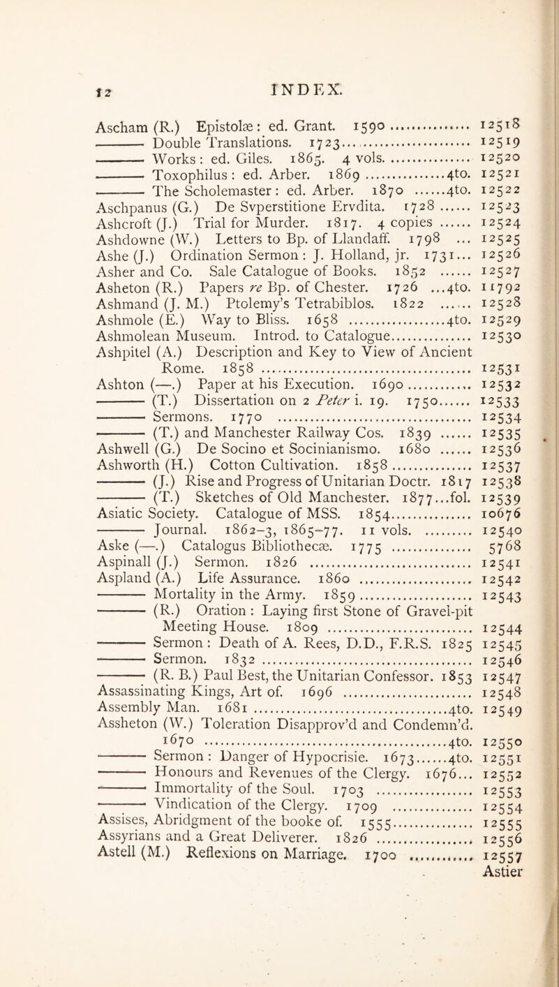 Ascham (R.) Epistolae : ed. Grant. 1590 Double Translations. 1723... Works; ed. Giles. 1865. 4 vols Toxophilus : ed. Arber. 1869 4to. The Scholemaster : ed. Arber. 1870 4to. Aschpanus (G.) De Svperstitione Ervdita. 1728 Ashcroft (J.) Trial for Murder. 1817. 4 copies Ashdowne (W.) Letters to Bp. of Llandaff. 1798 ... Ashe (J.) Ordination Sermon : J. Holland, jr. 1731... Asher and Co. Sale Catalogue of Books. 1852 Asheton (R.) Papers re Bp. of Chester. 1726 ...4to. Ashmand (J. M.) Ptolenay’s Tetrabiblos. 1822 Ashmole (E.) Way to Bliss. 1658 4to. Ashmolean Museum. Introd. to Catalogue Ashpitel (A.) Description and Key to Vievv of Ancient Rome. 1858 Ashton (—.) Paper at his Execution. 1690 (T.) Dissertation on 2 Feter 19. 1750 Sermons. 1770 (T.) and Manchester Railway Cos. 1839 Ashwell (G.) De Socino et Socinianismo. 1680 Ashworth (H.) Cotton Cultivation. 1858 (J.) Rise and Progress ofUnitarian Doctr. 1817 (T.) Sketches of Old Manchester. i877...fol. Asiatic Society. Catalogue of MSS. 1854 Journal. 1862-3, ^865-77. ii vols Aske (—.) Catalogus Bibliothecae. 1775 Aspinall (J.) Sermon. 1826 Aspland (A.) Life Assurance. 1860 Mortality in the Army. 1859 (R.) Oration : Laying first Stone of Gravei-pit Meeting House. 1809 Sermon: Death of A. Rees, D.D., F.R.S. 1825 Sermon. 1832 (R. B.) Paul Best, the Unitarian Confessor. 1853 Assassinating Kings, Art of. 1696 Assembly Man. 1681 4to. Assheton (W.) Toleration Disapprov’d and CondemiPd. 1670 4to. Sermon: Danger of Hypocrisie. 1673 4to. — Honours and Revenues of the Clergy. 1676... Immortality of the Soul. 1703 Vindication of the Clergy. 1709 Assises, Abridgment of the booke of. 1555 Assyrians and a Great Deliverer. 1826 Astell (M.) Reflexions on Marriage, 1700 12518 12519 12520 12521 12522 12523 12524 12525 12526 12527 11792 12528 12529 12530 12531 12532 12533 12534 12535 12536 12537 12538 12539 10676 12 <540 5768 12541 12542 12543 12544 12545 12546 12547 12548 12549 12550 12551 12552 12553 12554 12555 12556 12557 Astier