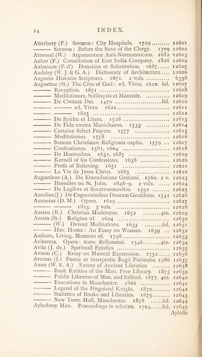 Atterbury (F.) Sermon : City Hospitals. 1709 12601 Sermon: Before the Sons of the Clergy. 1709 12602 Attwood (W.) Argumentum Anti-Normannicum. 1682 12603 Auber (P.) Constitution of East India Company. 1826 12604 Aubusson (P. d’) Donation et Substitution. 1687, 12605 Audsley (VV. J. & G. A.) Dictionary of Architecture .... 12606 Augustae Historiae Scriptores. 1671. 2 vols 6338 Augustine (St.) The Citie of God : ed. Vives. 1610. fol. 12607 Reception. 1851 12608 Meditationes, Soliloquia et Manuale 12609 De Civitate Dei. 1470 fol. 12610 ed. Vives. 1622 12611 1825 12612 De Spiritu et Litera. 1528 12613 De Fide contra Manichaeos. 1533 12614 Certaine Select Prayers. 1577 12615 Meditationes. 1578 12616 Summa Christianae Religionis capita. 1579 ... 12617 Confessiones. 1581, 1604 12618 De Haeresibus. 1631, 1687 T2619 Kernell of his Confessions. 1638 12620 Profit of Believing. 1651 12621 La Vie de Jesus Christ. 1685 12622 Augustinus (A.) De Emendatione Gratiani. 1760. 2 v. 12623 Homilies 011 St. John. 1848-9. 2 vols 12624 De Legibvs et Senatvsconsvltio. 1592 12625 Aurelius (J.) De Cognominibus Deorum Gentilium. 1541 12626 Ausonius (D. M.) Opera. 1629 12627 1823. 3 vols 12628 Austen (R.) Christian Moderator. 1652 4to. 12629 Austin (St.) Religion of. 1624 12630 (^^O Devout Meditations. 1633 ioi* 12631 ■ Haec Homo : An Essay 011 Woman. 1639 ... 12632 Authors, Living, Memoirs of. 1798 12633 Avicenna. Opera: trans. Bellunensi. 1546 4to. 12634 Avila (J. de.) Spirituali Epistles 12635 Avison (C.) Essay on Musical Expression. 1752 12636 Avratus (J.) Poete et interpretis Regii Poematia. 1586 12637 Axon (W. E. A.) Extent of Ancient Libraries 12638 Book Rarities of the Man. Free Library. 1875 12639 Public Libraries of Man. and Salford. 1877. qto. 12640 Executions in Manchester. 1866 12641 • Legend of the Disguised Knight. 1870 12642 Statistics of Books and Libraries. 1875 12643 New Town Hali, Manchester. 1878 fol. 12644 Aylesbury Men. Proceedings in relation. 1704 fol. 12645 Ayloffe