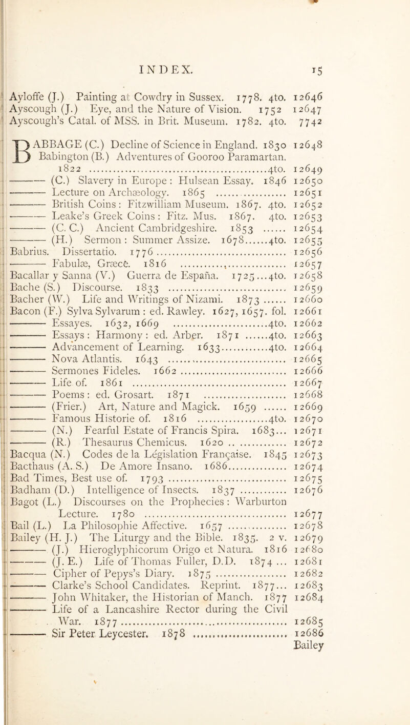 Ayloffe (J.) Painting at Cowdry in Sussex. 1778. 4to. 12646 Ayscough (J.) Eye, and the Nature of Vision. 1752 12647 Ayscough’s Catal. of MSS. in Brit. Museum. 1782. 4to. 7742 BABBAGE(C.) Decline of Science in England. 1830 12648 Babington (B.) Adventures of Gooroo Paramartan. j 1822 4to. 12649 j (C.) Slavery in Europe : Hulsean Essay. 1846 12650 ! Lecture on Archaeology. 1865 12651 ■ British Coins : Fitzwilliam Museum. 1867. 4to. 12652 ■ Leake’s Greek Coins : Fitz. Mus. 1867. 4to. 12653 j (C, C.) Ancient Cambridgeshire. 1853 12654 i (H.) Sermon : Summer Assize. 1678 4to. 12655 i Babrius. Dissertatio. 1776 12656 j Eabulm, Graece. 1816 -12657 j Bacallar y Sanna (V.) Guerra de Espana. 1725..,4to. 12658 j Bache (S.) Discourse. 1833 12659 1 Bacher (W.) Life and Writings of Nizami. 1873 12660 i Bacon (F.) Sylva Sylvarum : ed. Rawley. 1627, 1657. fol. 12661 Essayes. 1632, 1669 4to. 12662 “— Essays : Harmony : ed. Arber. 1871 4to. 12663 Advancement of Learning. 1633 4to. 12664 —— Nova Atlantis. 1643 12665 — Sermones Fideles. 1662 12666 Life of. 1861 12667 Poems : ed. Grosart. 1871 12668 — (Frier.) Art, Nature and Magick. 1659 12669 ■ Famous Historie of. 1816 4to. 12670 (N.) FVarful Estate of Francis Spira. 1683... 12671 (R.) Thesaurus Chemicus. 1620 12672 ' Bacqua (N.) Codes de la Legislation Frangaise. 1845 12673 : Bacthaus (A. S.) De Amore Insano. 1686 12674 Bad Times, Best use of. 1793 12675 ^ Badham (D.) Intelligence of Insects. 1837 12676 Bagot (L.) Discourses on the Prophecies ; Warburton Lecture. 1780 12677 ■ Bail (L.) La Philosophie Affective. 1657 12678 ■ Bailey (H. J.) The Liturgy and the Bible. 1835. 2 v. 12679 ■ (J.) Hieroglyphicorum Origo et Natura. 1816 12680 ri-Life of Thomas Fuller, D.D. 1874 ... 12681 I Cipher of Pepys’s Diary. 1875 12682 Clarke’s School Candidates. Reprint. 1877... 12683 John Whitaker, the Historian of Manch. 1877 12684 • Life of a Lancashire Rector during the Civil . War. 1877 12685 ■' Sir Peter Leycester. 1878 12686 Bailey i \ I !