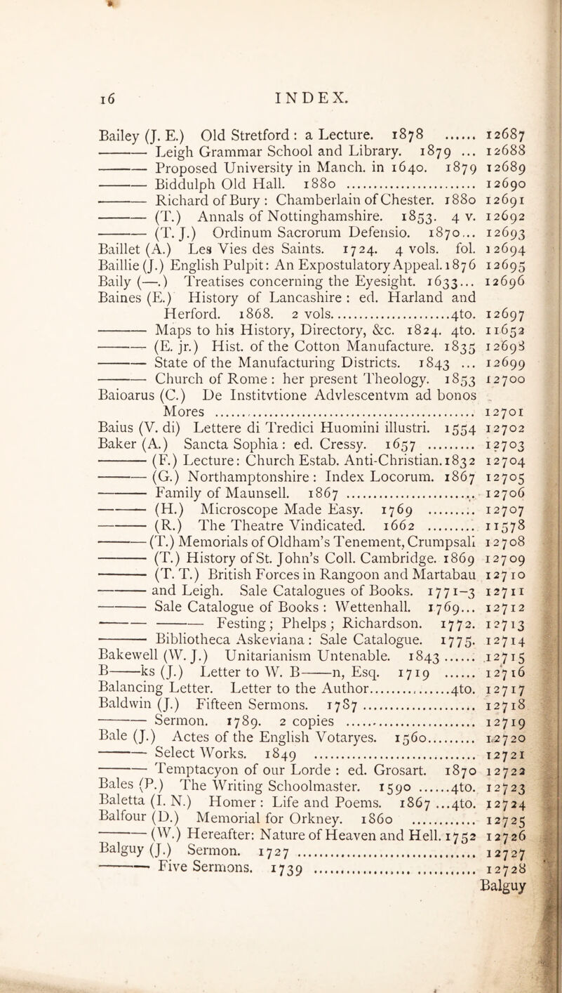 Bailey (J. E.) Old Stretford : a Lecture. 1878 Leigh Grammar School and Library. 1879 ... Proposed University in Manch. in 1640. 1879 Biddulph Old Hali. 1880 Richard of Bury : Chamberlain of Chester. 1880 (T.) Annals of Nottinghamshire. 1853. 4 v. (T-J*) Ordinum Sacrorum Defensio. 1870,.. Baillet (A.) Lea Vies des Saints. 1724. 4 vols. fol. Baillie(J.) English Pulpit; An ExpostulatoryAppeal. 1876 Baily (—.) Treatises concerning the Eyesight. 1633... Baines (E.) History of Lancashire : ed. Harland and Herford. 1868. 2 vols 4to. Maps to his History, Directory, &c. 1824. 4to. (E. jr.) Hist. of the Cotton Manufacture. 1835 State of the Manufacturing Districts. 1843 ••• Church of Rome : her present Theology. 1853 Baioarus (C.) De Institvtione Advlescentvm ad bonos Mores Baius (V. di) Lettere di Tredici Huomini illustri. 1554 Baker (A.) Sancta Sophia : ed. Cressy. 1657 (F.) Lecture: Church Estab. Anti-Christian. 1832 (G.) Northamptonshire: Index Locorum. 1867 Family of Maunsell. 1867 (H.) Microscope Made Easy. 1769 (R.) The Theatre Vindicated. 1662 (T.) Memorials of 01dham’s Tenement, Crumpsall (T.) History ofSt. John’s Coli. Cambridge. 1869 (T. T.) British Forces in Rangoon and Martabau and Leigh. Sale Catalogues of Books. 1771-3 Sale Catalogue of Books : Wettenhall. 1769... Festing; Phelps ; Richardson. 1772. Bibliotheca Askeviana : Sale Catalogue. 1775. Bakewell (W. J.) Unitarianism Untenable. 1843 B ks (J.) Letter to W. B n, Esq. 1719 Balancing Letter. Letter to the Author 4to. Baldvvin (J.) Fifteen Sermons. 1787 Sermon. 1789. 2 copies Bale (J.) Actes of the English Votaryes. 1560 Select Works. 1849 Temptacyon of our Lorde : ed. Grosart. 1870 Bales (P.) qqie Writing Schoolmaster. 1590 4to. Baletta (I. N.) Homer : Life and Poems. 1867 ...4to. Balfour (D.) Memorial for Orkney. 1860 (W.) Hereafter: Nature of Heaven and Hell. 1752 Balguy (J.) Sermon. 1727 Five Sermons. 1739 12687 12688 12689 12690 12691 12692 12693 12694 12695 12696 12697 11652 12698 12699 12700 12701 12702 12703 12704 12705 12706 12707 11578 12708 12709 127 IO 12711 12712 12713 12714 .12715 12716 12717 12718 12719 1.2720 12721 12722 12723 12724 12725 12726 12727 12728 Balguy 4