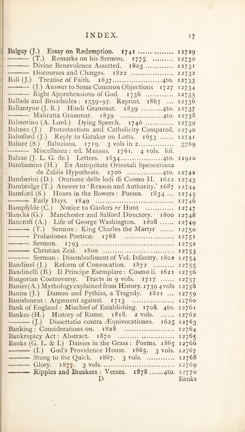 Balguy (J.) Essay on Redemptiori. 1741 12729 (T.) Remarks on his Sermon. 1775 12730 Divine Benevolence Asserted. 1803 12731 Discourses and Charges. 1822 12732 Ball (J.) Treatise of Faith. 1637 4to. 12733 (J.) Answer to Some Common Objectioris. 1727 12734 Right Apprehensions of God. 1736 12735 Ballads and Broadsides ; 1559-97. Reprint. 1867 ... 12736 Ballantyne (J. R.) Hindi Grainmar. 1839 4to. 12737 Mahratta Grammar. 1839 4to. 12738 Balmerino (A. Lord.) Dying Speech. 1746 12739 Balmez (|.) Protestantism and Catholicity Compared. 12740 Balniford (J.) Reply to Gataker on Lotts. 1653 12741 Baluze (S.) Baluziana. 1719. 3 vols in 2 57^9 ' Miscellanea: ed. Mansus. 1761. 4 vols. fol. Balzac (J. L. G. de.) Letters. 1634 4to. 11920 Banibainius (H.) Ex Antiquitate Orientali Spenceriana . de Zabiis Hypothesis. 1706 4to. 12742 Bamberini (D.) Oratione delle Iodi di Cosmo II. 1622 12743 Bambridge (T.) Answer to ‘ Reason and Authority.’ 1687 12744 Bamford (S.) Hours in the Bowers : Poems. 1834 ... 12745 Early Days. 1849 12746 Bampfylde (C.) Notice to Gaolers re Hunt 12747 'Bancks (G.) Manchester and Salford Directory. 1800 12748 Bancroft (A.) Life of George Washington. 1808 12749 (T.) Sermon: King Charles the Martyr 12750 ■ Prolusiones Poeticae. 1788 12751 Sermon. 1793 12752 Christian Zeal. 1800 12753 Sermon: Disembodiment of Vol. Infantry. 1802 12754 Bandinel (J.) Reform of Convocation. 1872 12755 Bandinelli (B.) II Principe Esemplare : Cosmo ii. 1621 12756 Bangorian Controversy. Tracts in 9 vols. 1717 12757 Banier(A.) Mythologyexplained from History. 1739 4vols 12758 Banim (J.) Damon and Pythias, a Tragedy. 1821 ... 12759 Banishment: Argument against. 1713 12760 Bank of England : Mischief of Establishing. 1708. 4to. 12761 Bankes (H.) History of Rome. 1818. 2 vols 12762 (J.) Dissertatio contra Hilquivocationes. 1625 12763 Banking: Considerations on. 1828 12764 Bankruptcy Act: Abstract. 1870 12765 Banks (G. L. & I.) Daisies in the Grass : Poems. 1865 12766 (I.) God’s Providence House. 1865. 3 vols. 12767 Stung to the Quick. 1867. 3 vols 12768 Glory. 1877. 3 '^ols 12769 Ripples and Breakers : Verses. 1878 qto. 12770 D Banks