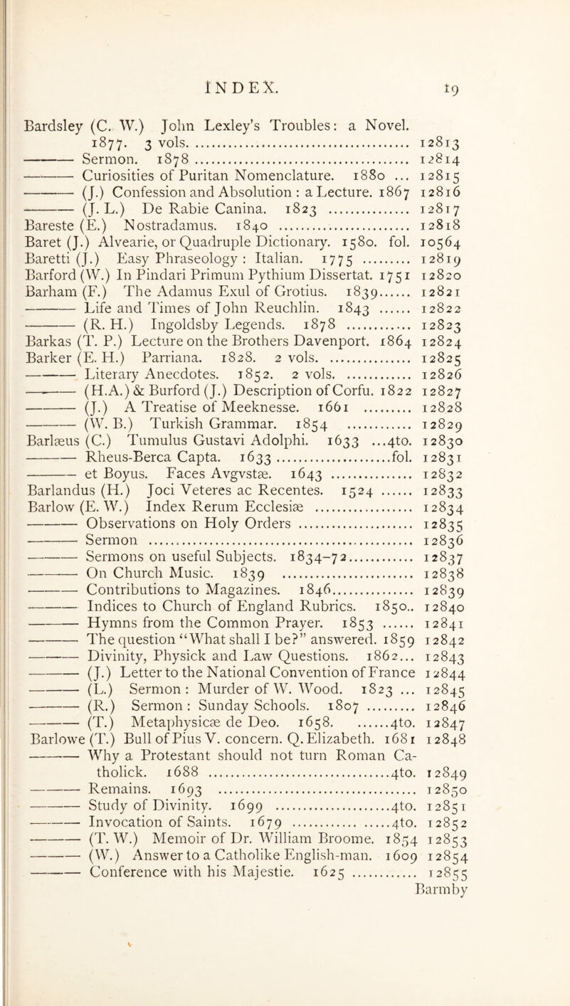 Bardsley (C. W.) John Lexley’s Troubles: a Novel. 1877. 3 vols 12813 Sermon. 1878 12814 Curiosities of Puritan Nomenclature. 1880 ... 12815 (J.) Confession and Absolution : a Lecture. 1867 12816 — (J-L.) De Rabie Canina. 1823 12817 Bareste (E.) Nostradamus. 1840 12818 Baret (J.) Alvearie, or Quadruple Dictionary. 1580. fol. 10564 Baretti (J.) Easy Phraseology : Italian. 1775 12819 Barford (W.) In Pindari Primum Pythium Dissertat. 1751 12820 Barham (F.) The Adamus Exui of Grotius. 1839 12821 Life and Times of John Reuchlin. 1843 12822 (R. H.) Ingoldsby Legends. 1878 12823 Barkas (T. P.) Lecture on the Brothers Davenport. 1864 12824 Barker (E. H.) Parriana. 1828. 2 vols 12825 Literary Anecdotes. 1852. 2 vols 12826 — (H.A.) & Burford (J.) Description of Corfu. 1822 12827 (J.) A Treatise of Meeknesse. 1661 12828 (W. B.) Turkish Grammar. 1854 12829 Barlmus (C.) Tumulus Gustavi Adolphi. 1633 ...4to. 12830 Rheus-Berca Capta. 1633 fol. 12831 et Boyus. Faces Avgvstse, 1643 12832 Barlandus (H.) Joci Veteres ac Recentes. 1524 12833 Barlow (E. W.) Index Rerum Ecclesiae 12834 Observations on Holy Orders 12835 Sermon 12836 Sermons on useful Subjects, 1834-72 12837 — On Church Music. 1839 12838 Contributions to Magazines. 1846 12839 Indices to Church of PIngland Rubrics. 1850.. 12840 Hymns from the Common Prayer. 1853 12841 The question‘‘What shall I be?” answered. 1859 12842 Divinity, Physick and Law Questions. 1862... 12843 (J.) Letter to the National Convention ofFrance 12844 (L.) Sermon: Murder of W. Wood. 1823 ... 12845 (R.) Sermon: Sunday Schools. 1807 12846 (T.) Metaphysicse de Deo. 1658 4to. 12847 Barlowe (T.) Bull of Pius V. concern. Q. Elizabeth. 1681 12848 Why a Protestant should not turn Roman Ca- tholick. 1688 4to. 12849 Remains. 1693 12850 Study of Divinity. 1699 4to. 12851 Invocation of Saints. 1679 qto. 12852 (T. W.) Memoir of Dr, William Broome. 1854 12853 (W.) Answer to a Catholike English-man. 1609 12854 — Conference with his Majestie. 1625 12855 Barmby